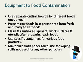 Equipment to Food Contamination
• Use separate cutting boards for different foods
(meat- veg)
• Prepare raw foods in separate area from fresh
and ready to eat foods
• Clean & sanitize equipment, work surfaces &
utensils after preparing each foods
• Use specific containers for various food
products.
• Make sure cloth paper towel use for wiping
spills not used for any other purposes
83
anupama krishnan vpsv ayurveda collegee
kottakkal
 