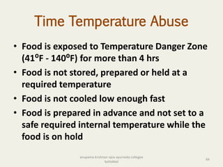 Time Temperature Abuse
• Food is exposed to Temperature Danger Zone
(41⁰F - 140⁰F) for more than 4 hrs
• Food is not stored, prepared or held at a
required temperature
• Food is not cooled low enough fast
• Food is prepared in advance and not set to a
safe required internal temperature while the
food is on hold
84
anupama krishnan vpsv ayurveda collegee
kottakkal
 