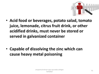 • Acid food or beverages, potato salad, tomato
juice, lemonade, citrus fruit drink, or other
acidified drinks, must never be stored or
served in galvanized container
• Capable of dissolving the zinc which can
cause heavy metal poisoning
91
anupama krishnan vpsv ayurveda collegee
kottakkal
 