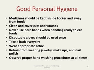Good Personal Hygiene
• Medicines should be kept inside Locker and away
from foods
• Clean and cover cuts and wounds
• Never use bare hands when handling ready to eat
foods
• Disposable gloves should be used once
• Take a bath everyday
• Wear appropriate attire
• Refrain from wearing jewelry, make ups, and nail
polish
• Observe proper hand washing procedures at all times
95
anupama krishnan vpsv ayurveda collegee
kottakkal
 