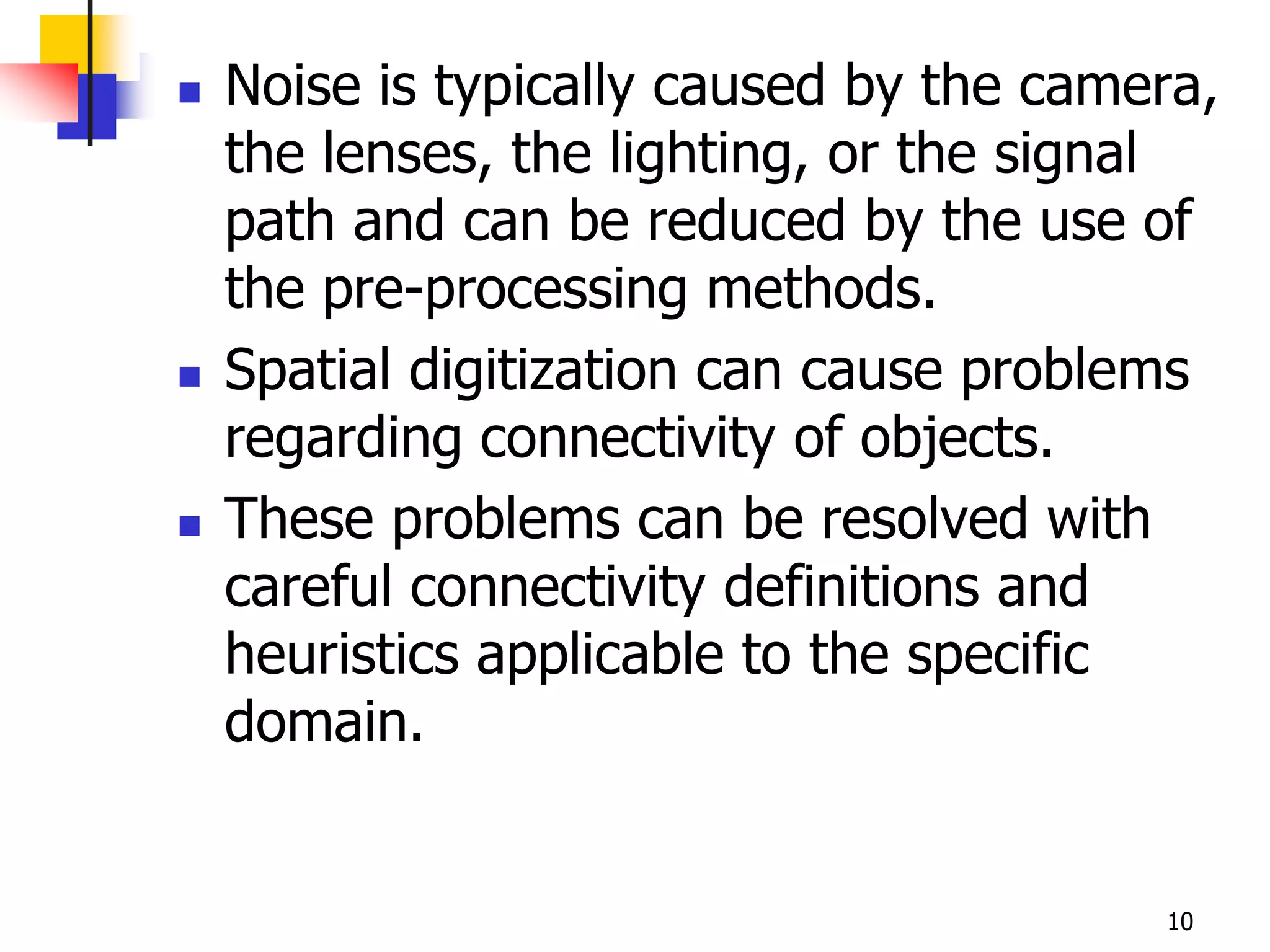    Noise is typically caused by the camera,
    the lenses, the lighting, or the signal
    path and can be reduced by the use of
    the pre-processing methods.
   Spatial digitization can cause problems
    regarding connectivity of objects.
   These problems can be resolved with
    careful connectivity definitions and
    heuristics applicable to the specific
    domain.


                                         10
 