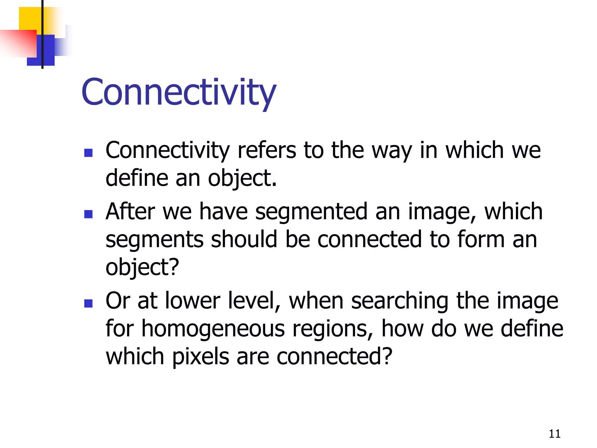 Connectivity
   Connectivity refers to the way in which we
    define an object.
   After we have segmented an image, which
    segments should be connected to form an
    object?
   Or at lower level, when searching the image
    for homogeneous regions, how do we define
    which pixels are connected?


                                             11
 