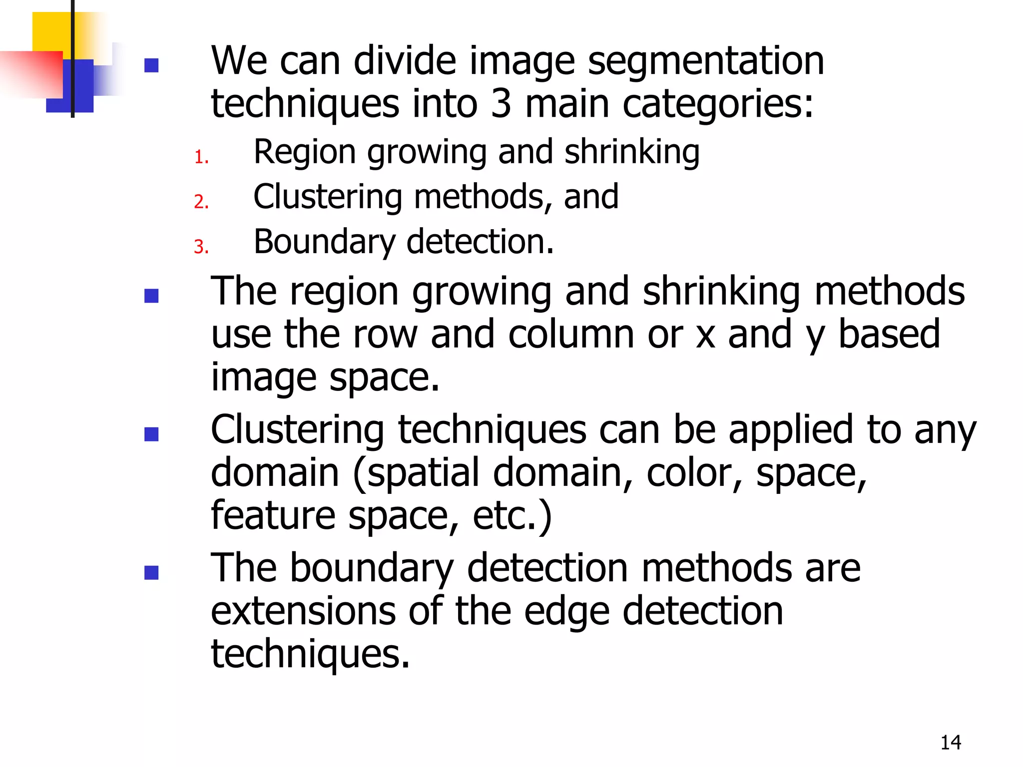         We can divide image segmentation
         techniques into 3 main categories:
    1.     Region growing and shrinking
    2.     Clustering methods, and
    3.     Boundary detection.
        The region growing and shrinking methods
         use the row and column or x and y based
         image space.
        Clustering techniques can be applied to any
         domain (spatial domain, color, space,
         feature space, etc.)
        The boundary detection methods are
         extensions of the edge detection
         techniques.

                                                 14
 