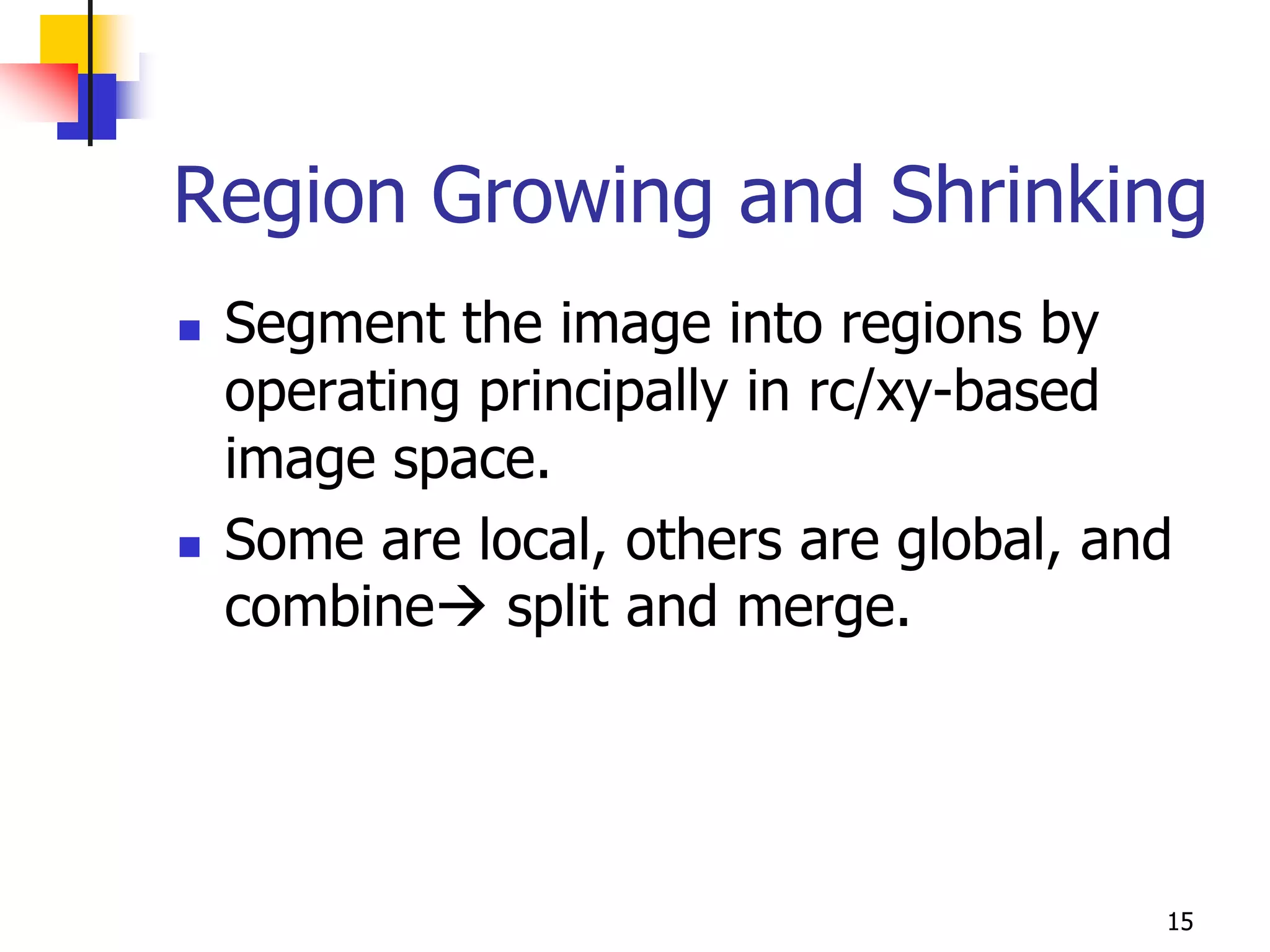 Region Growing and Shrinking
   Segment the image into regions by
    operating principally in rc/xy-based
    image space.
   Some are local, others are global, and
    combine split and merge.




                                         15
 