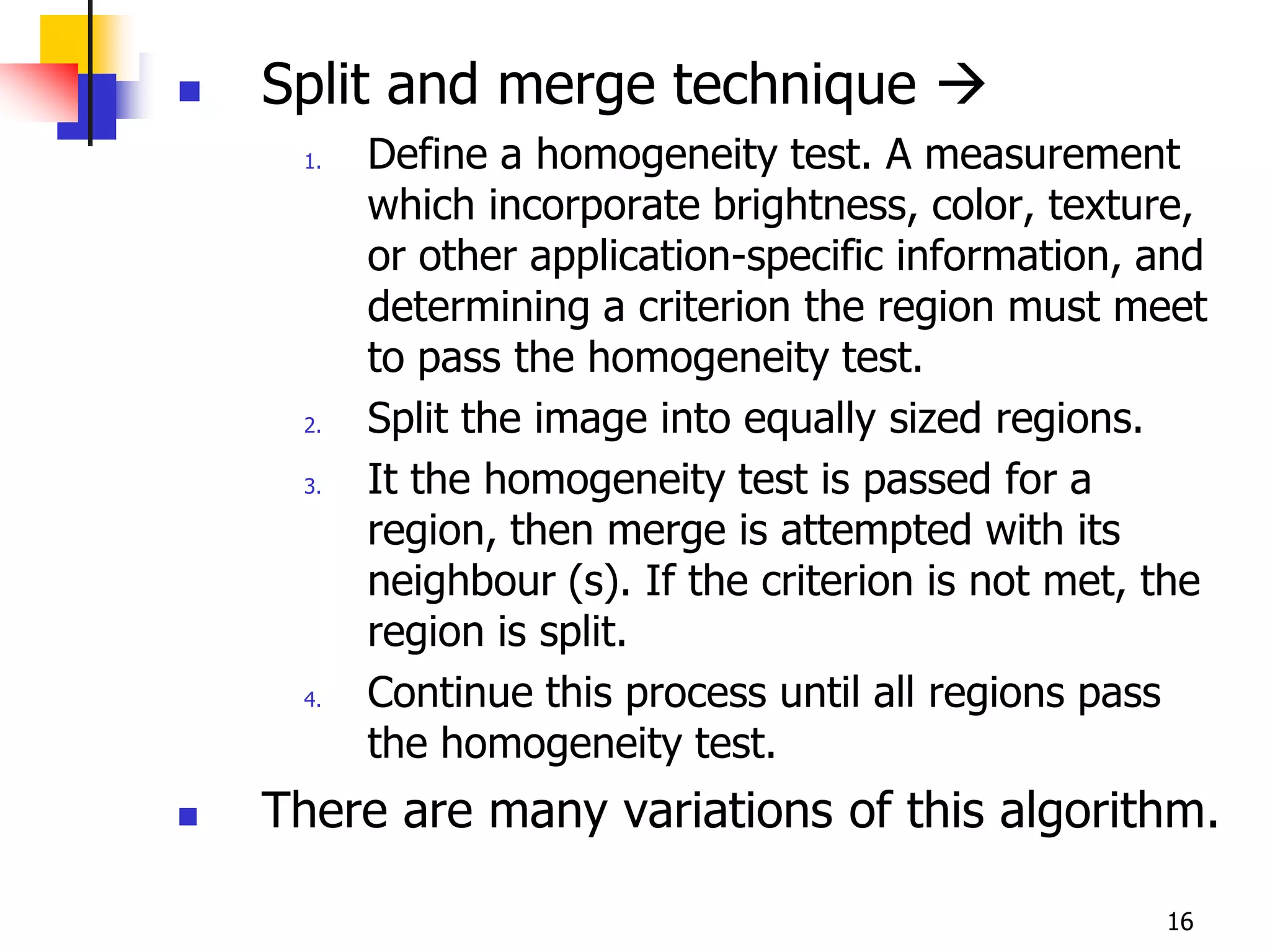    Split and merge technique 
     1.   Define a homogeneity test. A measurement
          which incorporate brightness, color, texture,
          or other application-specific information, and
          determining a criterion the region must meet
          to pass the homogeneity test.
     2.   Split the image into equally sized regions.
     3.   It the homogeneity test is passed for a
          region, then merge is attempted with its
          neighbour (s). If the criterion is not met, the
          region is split.
     4.   Continue this process until all regions pass
          the homogeneity test.
   There are many variations of this algorithm.

                                                      16
 