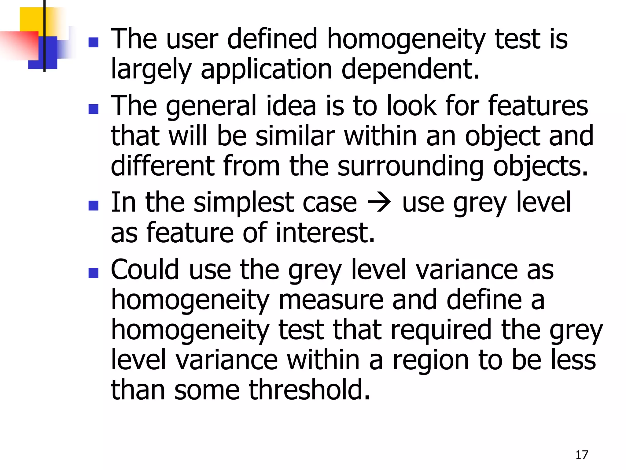    The user defined homogeneity test is
    largely application dependent.
   The general idea is to look for features
    that will be similar within an object and
    different from the surrounding objects.
   In the simplest case  use grey level
    as feature of interest.
   Could use the grey level variance as
    homogeneity measure and define a
    homogeneity test that required the grey
    level variance within a region to be less
    than some threshold.

                                          17
 