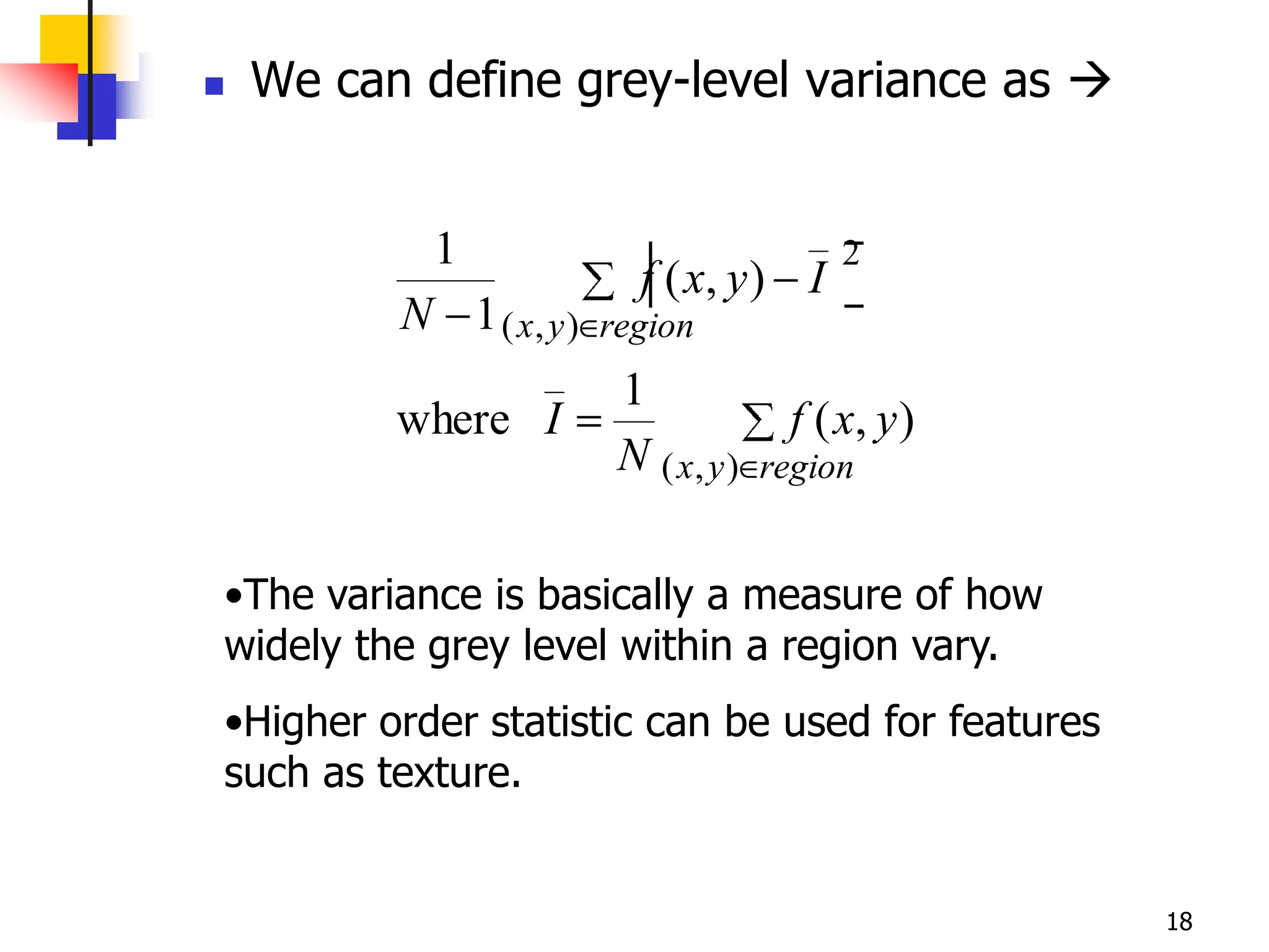    We can define grey-level variance as 


            1                               2
                           f ( x, y ) I
          N 1 ( x, y )   region
                          1
          where I                       f ( x, y )
                          N ( x, y )   region


•The variance is basically a measure of how
widely the grey level within a region vary.
•Higher order statistic can be used for features
such as texture.


                                                     18
 
