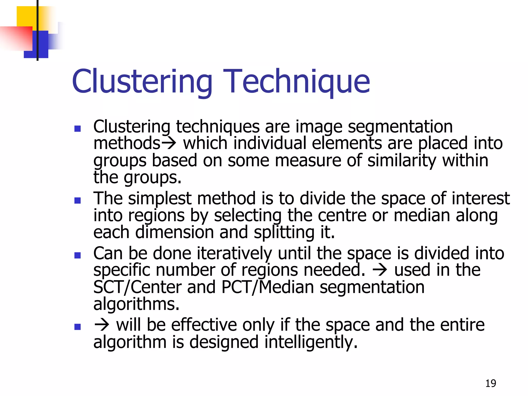 Clustering Technique
   Clustering techniques are image segmentation
    methods which individual elements are placed into
    groups based on some measure of similarity within
    the groups.
   The simplest method is to divide the space of interest
    into regions by selecting the centre or median along
    each dimension and splitting it.
   Can be done iteratively until the space is divided into
    specific number of regions needed.  used in the
    SCT/Center and PCT/Median segmentation
    algorithms.
    will be effective only if the space and the entire
    algorithm is designed intelligently.

                                                       19
 