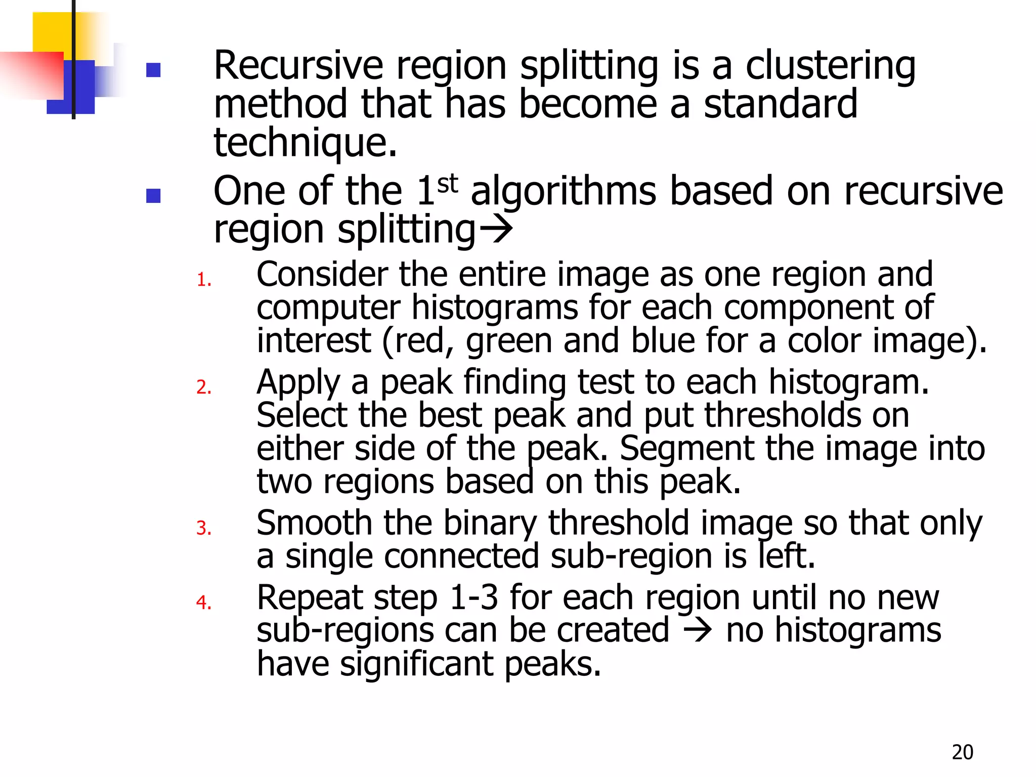         Recursive region splitting is a clustering
         method that has become a standard
         technique.
        One of the 1st algorithms based on recursive
         region splitting
    1.     Consider the entire image as one region and
           computer histograms for each component of
           interest (red, green and blue for a color image).
    2.     Apply a peak finding test to each histogram.
           Select the best peak and put thresholds on
           either side of the peak. Segment the image into
           two regions based on this peak.
    3.     Smooth the binary threshold image so that only
           a single connected sub-region is left.
    4.     Repeat step 1-3 for each region until no new
           sub-regions can be created  no histograms
           have significant peaks.

                                                         20
 