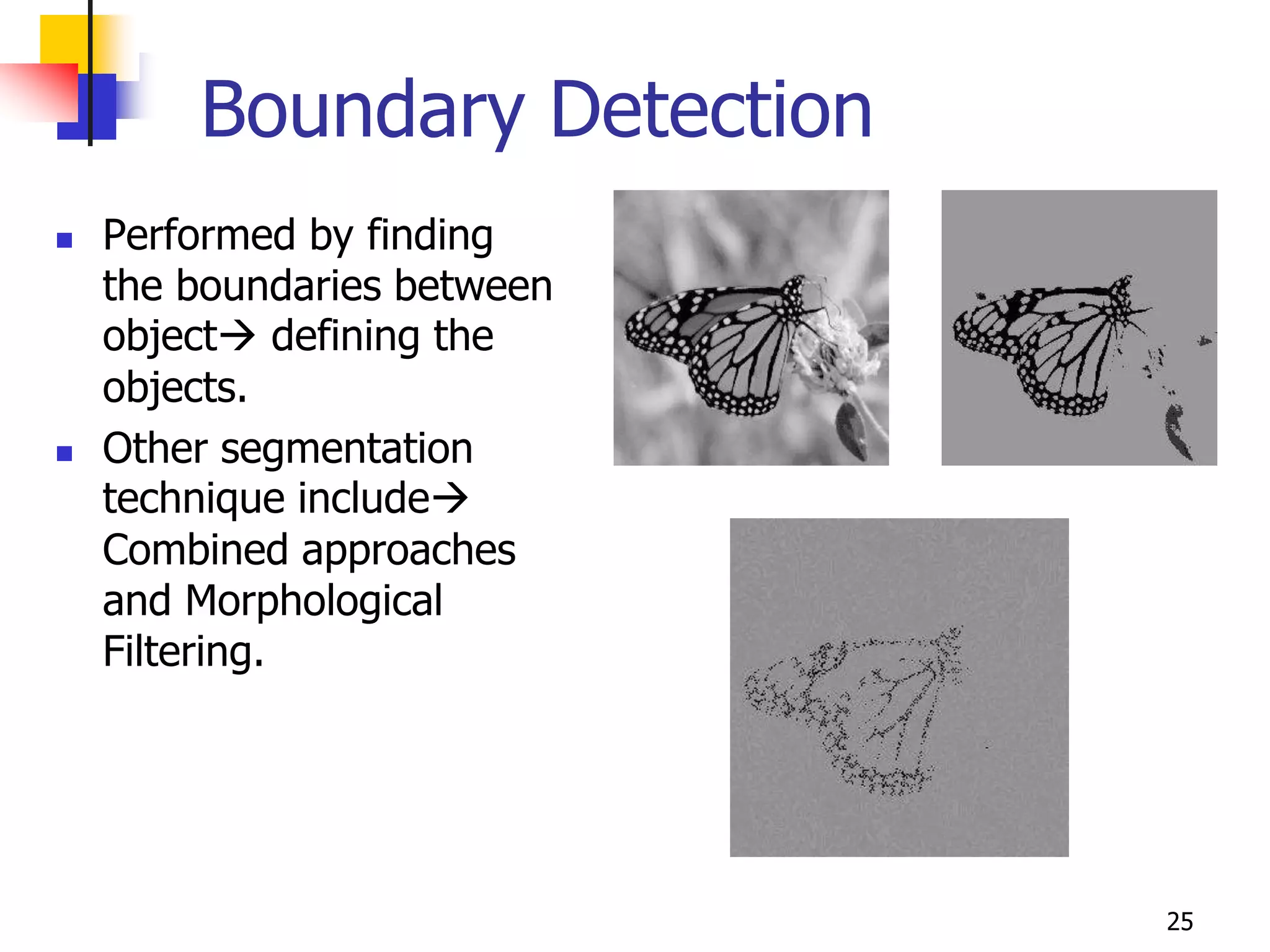 Boundary Detection
   Performed by finding
    the boundaries between
    object defining the
    objects.
   Other segmentation
    technique include
    Combined approaches
    and Morphological
    Filtering.




                             25
 