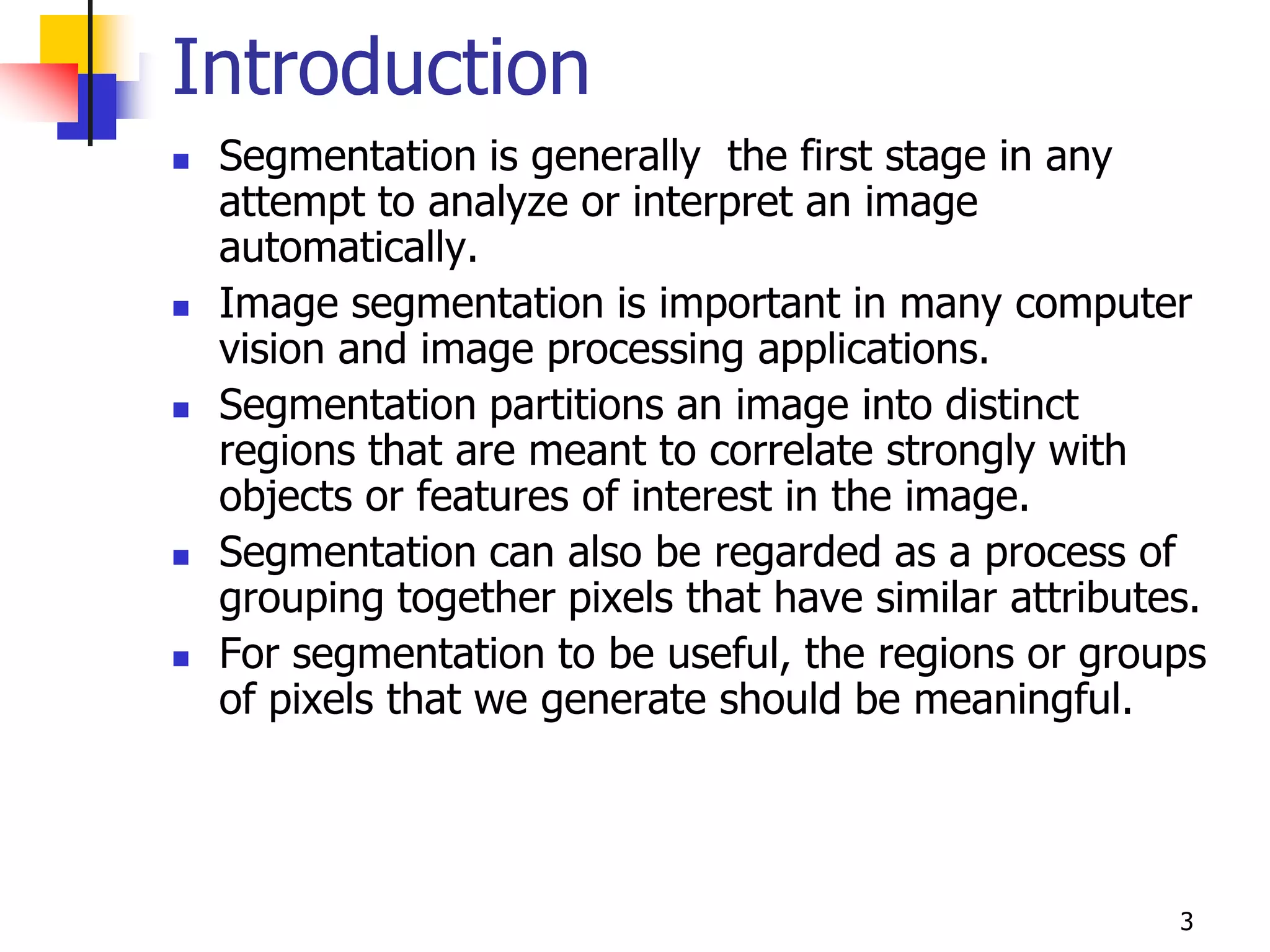 Introduction
   Segmentation is generally the first stage in any
    attempt to analyze or interpret an image
    automatically.
   Image segmentation is important in many computer
    vision and image processing applications.
   Segmentation partitions an image into distinct
    regions that are meant to correlate strongly with
    objects or features of interest in the image.
   Segmentation can also be regarded as a process of
    grouping together pixels that have similar attributes.
   For segmentation to be useful, the regions or groups
    of pixels that we generate should be meaningful.




                                                        3
 