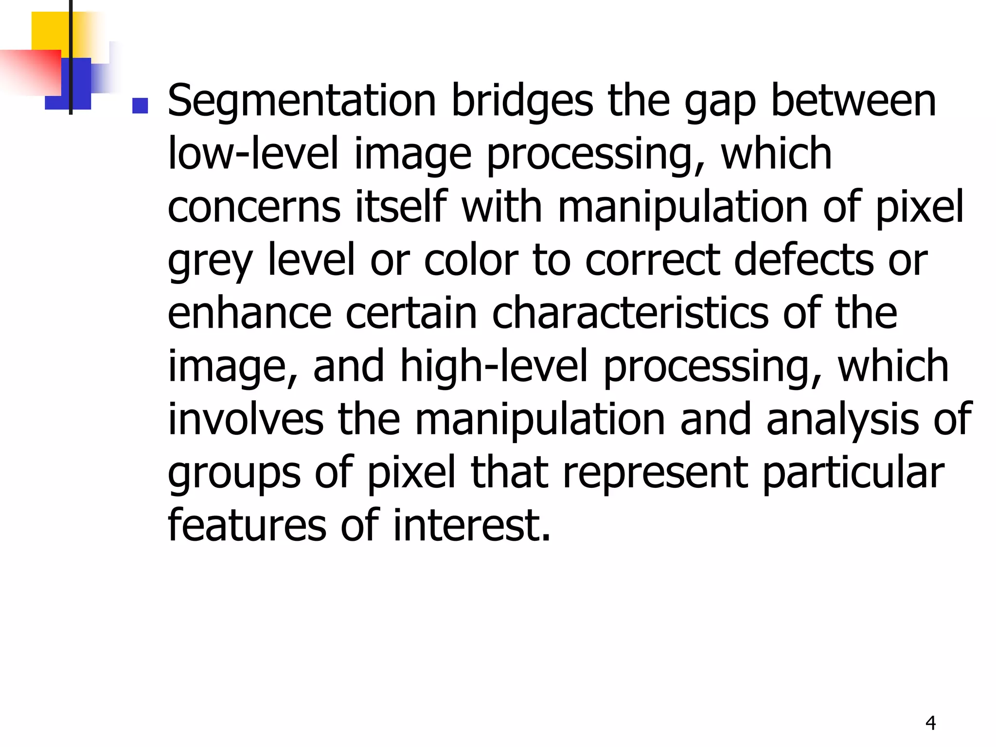    Segmentation bridges the gap between
    low-level image processing, which
    concerns itself with manipulation of pixel
    grey level or color to correct defects or
    enhance certain characteristics of the
    image, and high-level processing, which
    involves the manipulation and analysis of
    groups of pixel that represent particular
    features of interest.



                                           4
 
