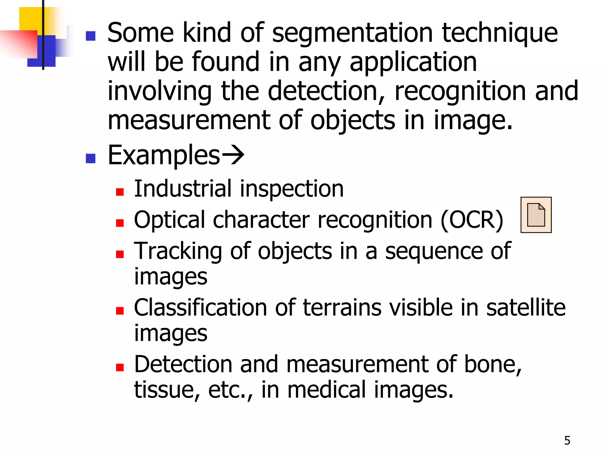    Some kind of segmentation technique
    will be found in any application
    involving the detection, recognition and
    measurement of objects in image.
   Examples
       Industrial inspection
       Optical character recognition (OCR)
       Tracking of objects in a sequence of
        images
       Classification of terrains visible in satellite
        images
       Detection and measurement of bone,
        tissue, etc., in medical images.
                                                      5
 