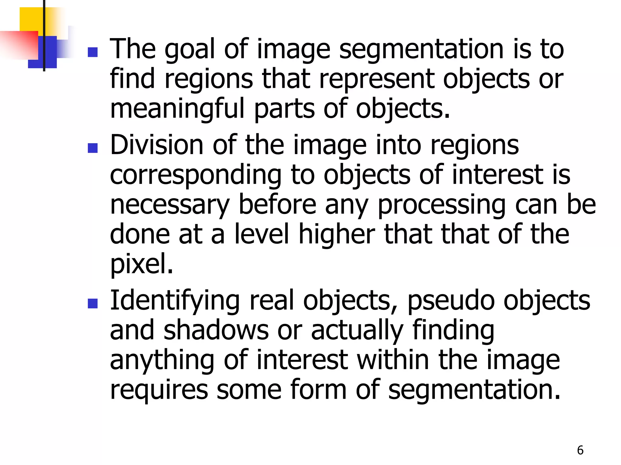    The goal of image segmentation is to
    find regions that represent objects or
    meaningful parts of objects.
   Division of the image into regions
    corresponding to objects of interest is
    necessary before any processing can be
    done at a level higher that that of the
    pixel.
   Identifying real objects, pseudo objects
    and shadows or actually finding
    anything of interest within the image
    requires some form of segmentation.

                                          6
 