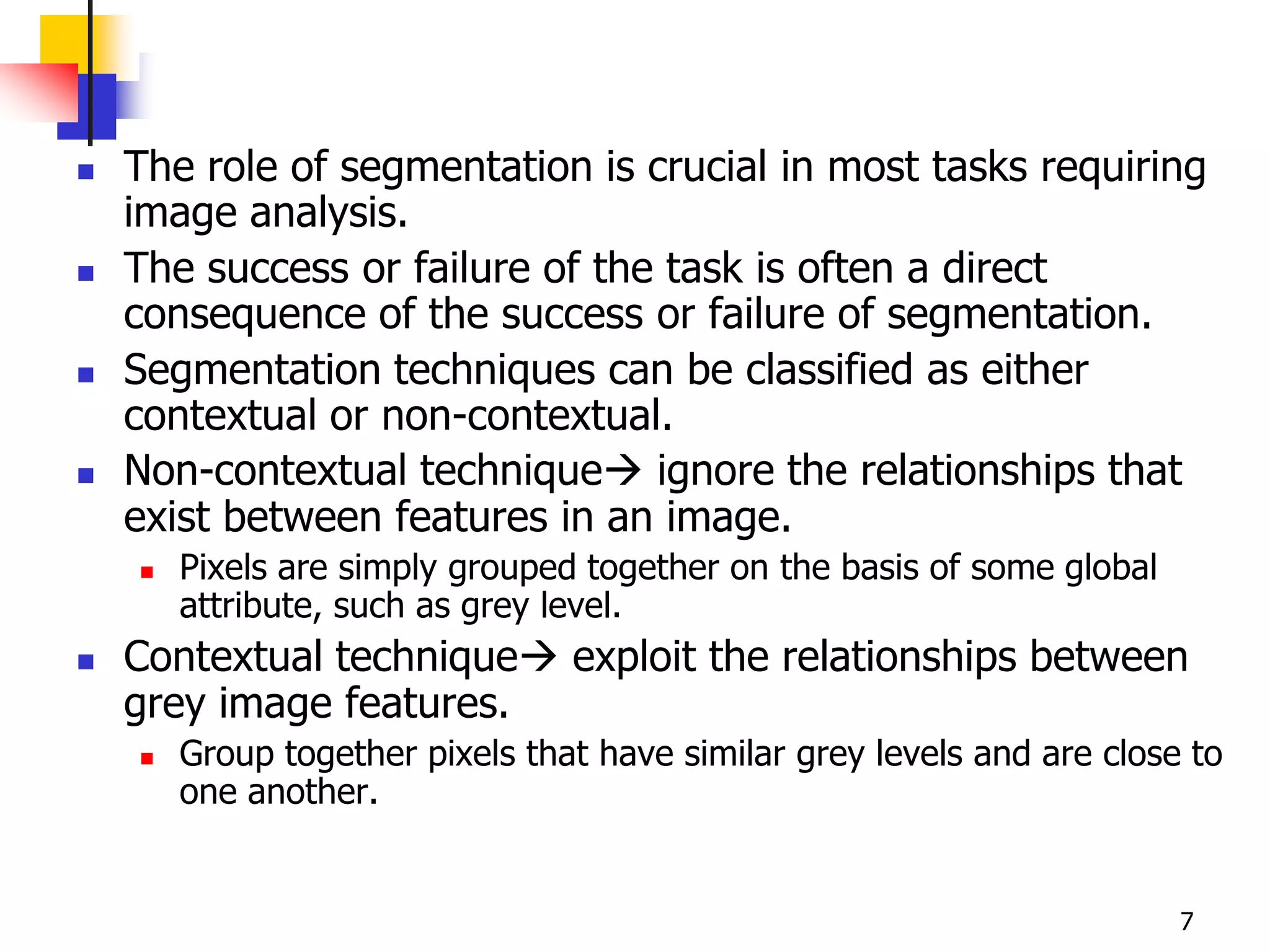    The role of segmentation is crucial in most tasks requiring
    image analysis.
   The success or failure of the task is often a direct
    consequence of the success or failure of segmentation.
   Segmentation techniques can be classified as either
    contextual or non-contextual.
   Non-contextual technique ignore the relationships that
    exist between features in an image.
       Pixels are simply grouped together on the basis of some global
        attribute, such as grey level.
   Contextual technique exploit the relationships between
    grey image features.
       Group together pixels that have similar grey levels and are close to
        one another.


                                                                         7
 