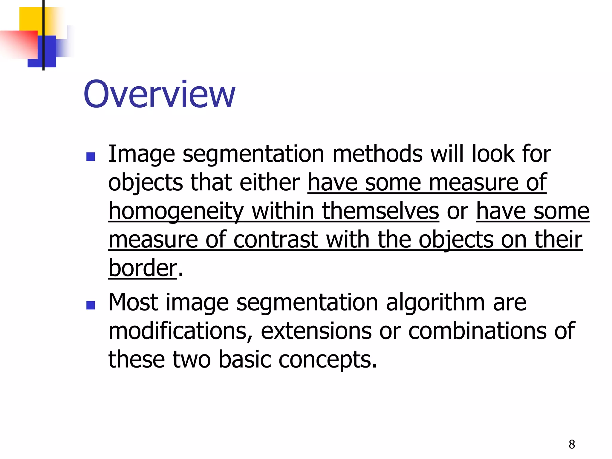 Overview
   Image segmentation methods will look for
    objects that either have some measure of
    homogeneity within themselves or have some
    measure of contrast with the objects on their
    border.
   Most image segmentation algorithm are
    modifications, extensions or combinations of
    these two basic concepts.


                                               8
 