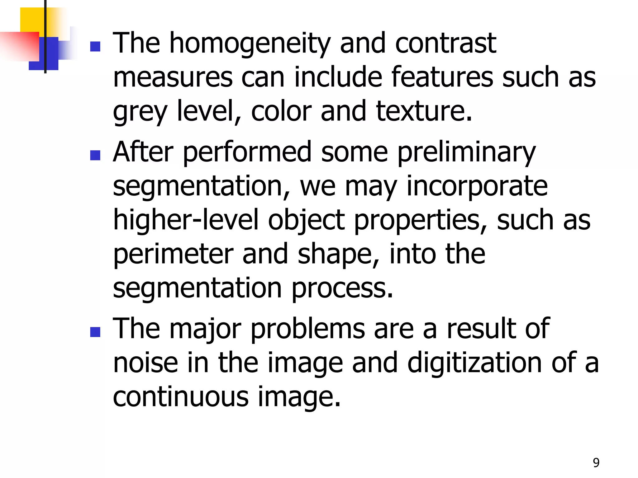    The homogeneity and contrast
    measures can include features such as
    grey level, color and texture.
   After performed some preliminary
    segmentation, we may incorporate
    higher-level object properties, such as
    perimeter and shape, into the
    segmentation process.
   The major problems are a result of
    noise in the image and digitization of a
    continuous image.

                                           9
 