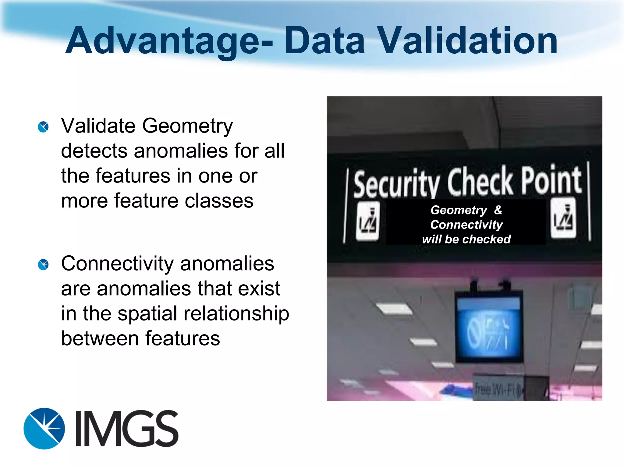 Advantage-Data Validation 
Validate Geometry detects anomalies for all the features in one or more feature classes 
Connectivity anomalies are anomalies that exist in the spatial relationship between features 
Geometry & Connectivity will be checked  