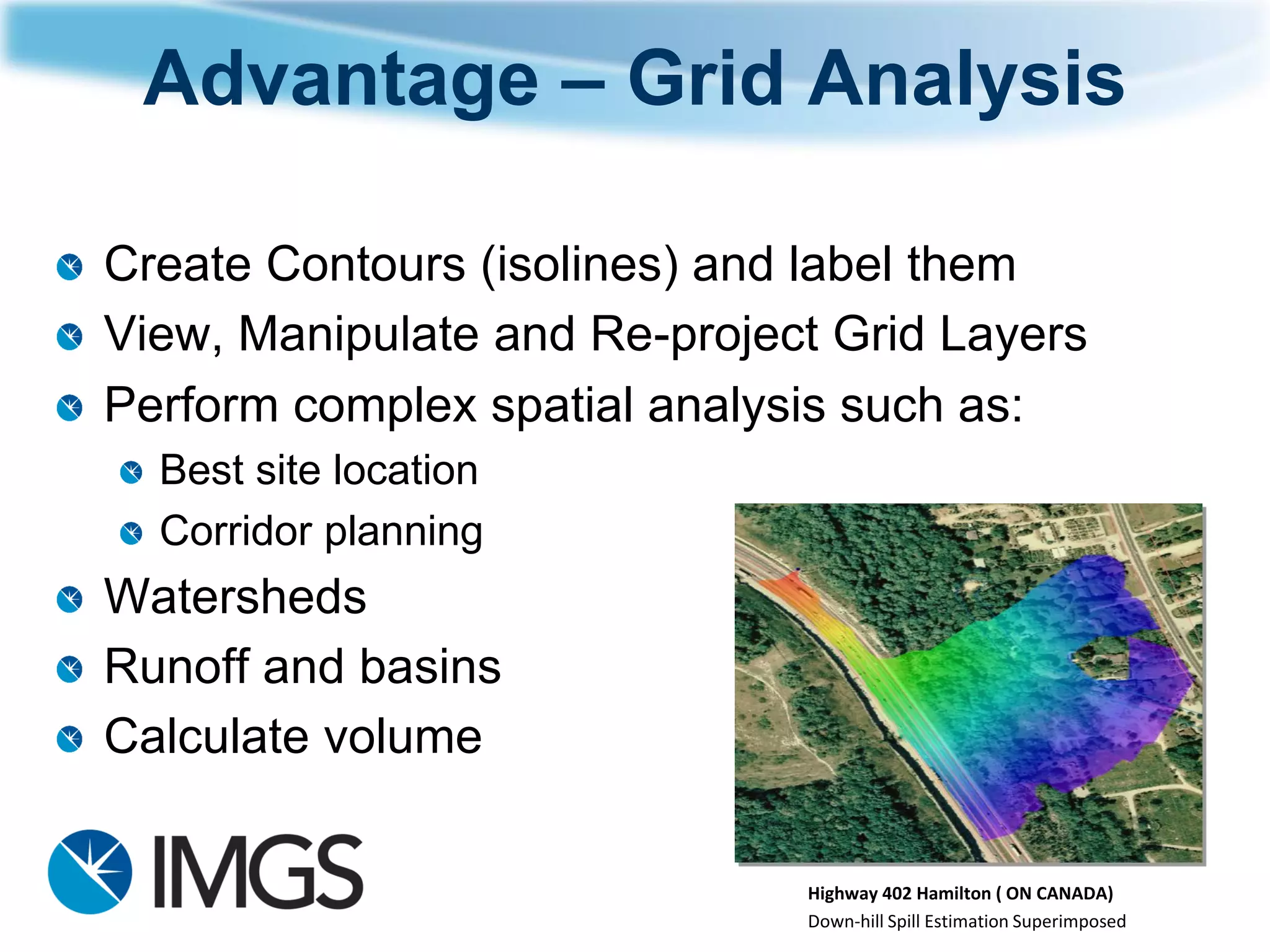 Advantage –Grid Analysis 
Create Contours (isolines) and label them 
View, Manipulate and Re-project Grid Layers 
Perform complex spatial analysis such as: 
Best site location 
Corridor planning 
Watersheds 
Runoff and basins 
Calculate volume 
Highway 402 Hamilton ( ON CANADA) 
Down-hill Spill Estimation Superimposed  