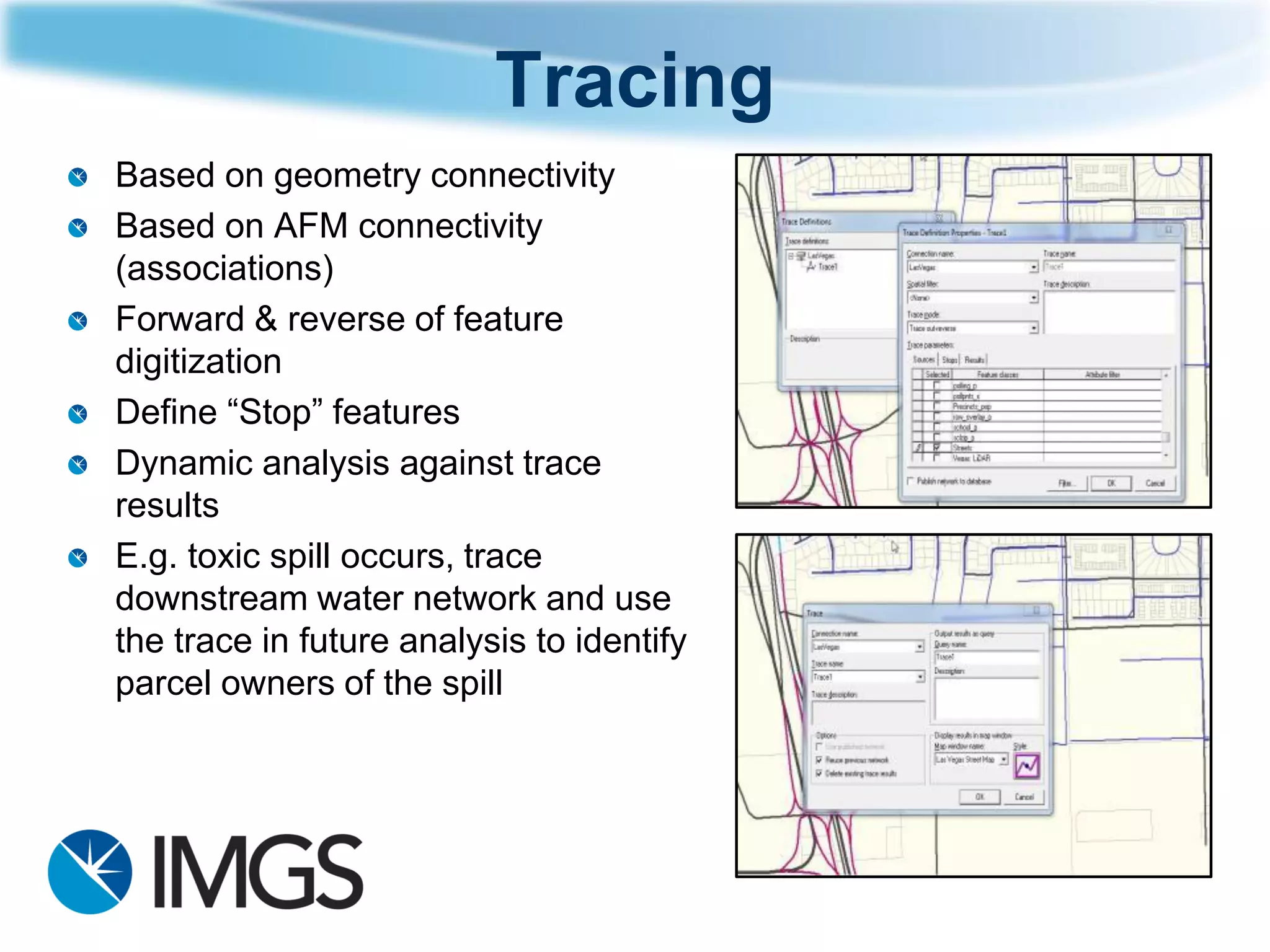 Tracing 
Based on geometry connectivity 
Based on AFM connectivity (associations) 
Forward & reverse of feature digitization 
Define “Stop” features 
Dynamic analysis against trace results 
E.g. toxic spill occurs, trace downstream water network and use the trace in future analysis to identify parcel owners of the spill  