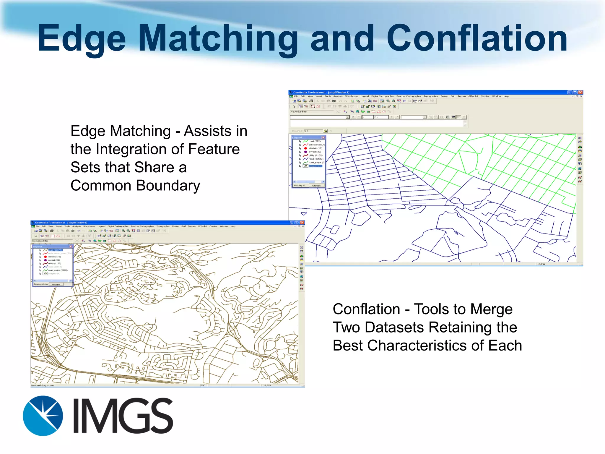 Edge Matching and Conflation 
Edge Matching -Assists in the Integration of Feature Sets that Share a Common Boundary 
Conflation -Tools to Merge Two Datasets Retaining the Best Characteristics of Each  