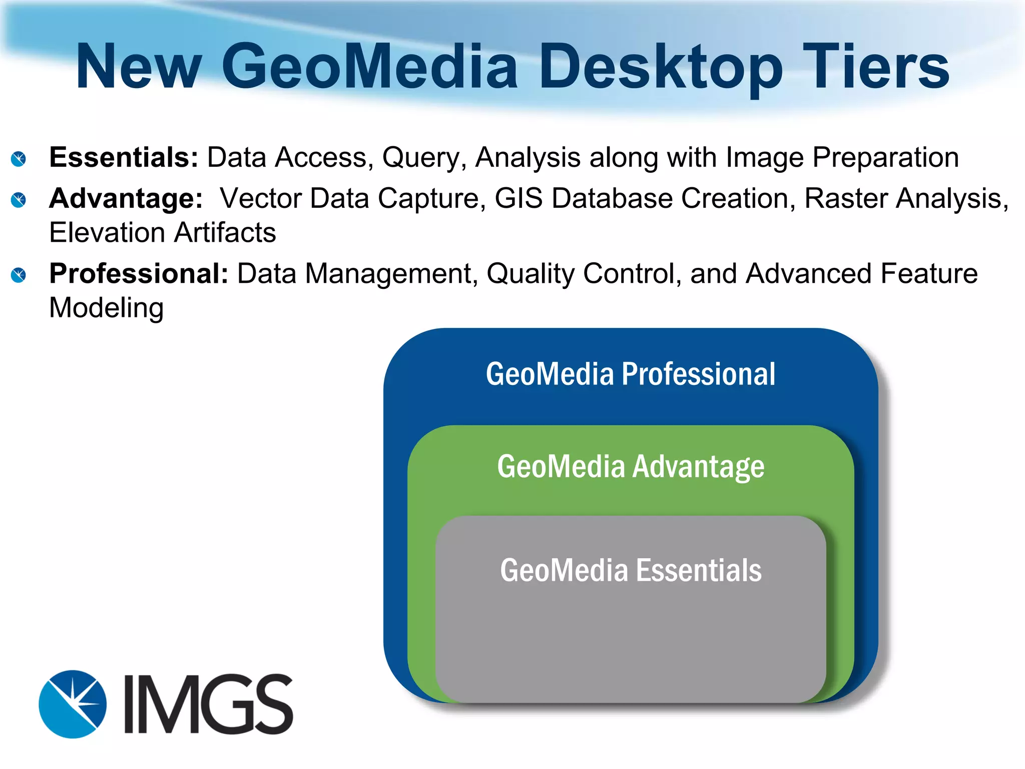 New GeoMedia Desktop Tiers 
GeoMedia Professional 
GeoMedia Advantage 
GeoMedia Essentials 
Essentials: Data Access, Query, Analysis along with Image Preparation 
Advantage: Vector Data Capture, GIS Database Creation, Raster Analysis, Elevation Artifacts 
Professional: Data Management, Quality Control, and Advanced Feature Modeling  
