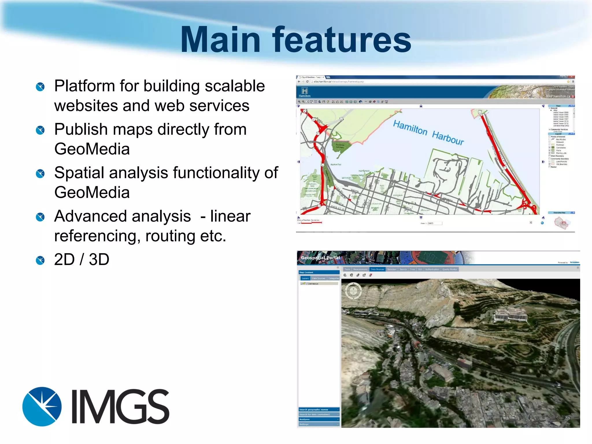 Main features 
Platform for building scalable websites and web services 
Publish maps directly from GeoMedia 
Spatial analysis functionality of GeoMedia 
Advanced analysis -linear referencing, routing etc. 
2D / 3D  