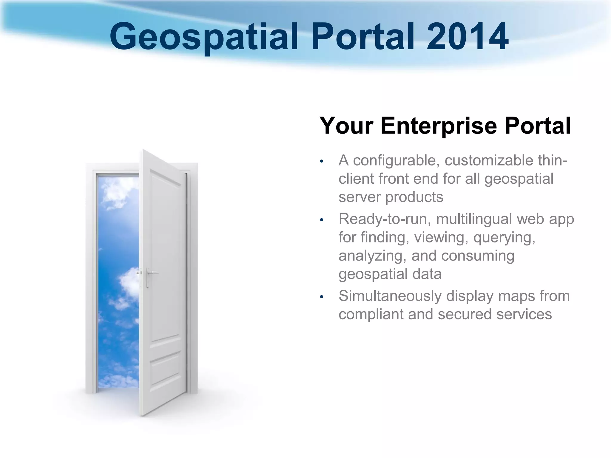 Geospatial Portal 2014 
Your Enterprise Portal 
•A configurable, customizable thin- client front end for all geospatial server products 
•Ready-to-run, multilingual web app for finding, viewing, querying, analyzing, and consuming geospatial data 
•Simultaneously display maps from compliant and secured services  