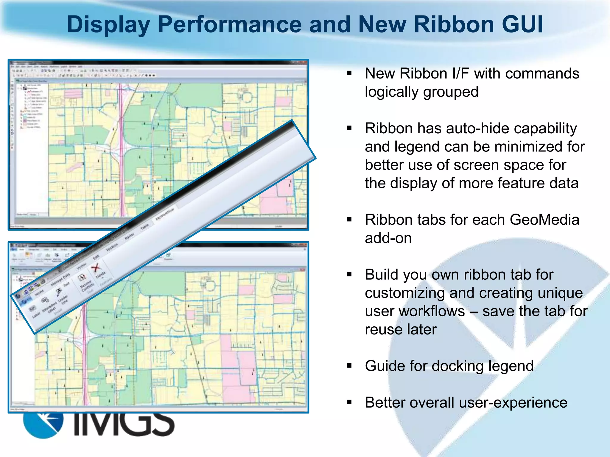 Display Performance and New Ribbon GUI
                       New Ribbon I/F with commands
                        logically grouped

                       Ribbon has auto-hide capability
                        and legend can be minimized for
                        better use of screen space for
                        the display of more feature data

                       Ribbon tabs for each GeoMedia
                        add-on

                       Build you own ribbon tab for
                        customizing and creating unique
                        user workflows – save the tab for
                        reuse later

                       Guide for docking legend

                       Better overall user-experience
 