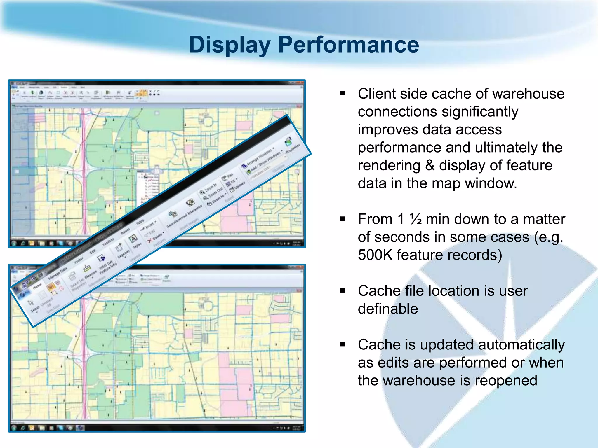 Display Performance
             Client side cache of warehouse
              connections significantly
              improves data access
              performance and ultimately the
              rendering & display of feature
              data in the map window.

             From 1 ½ min down to a matter
              of seconds in some cases (e.g.
              500K feature records)

             Cache file location is user
              definable

             Cache is updated automatically
              as edits are performed or when
              the warehouse is reopened
 