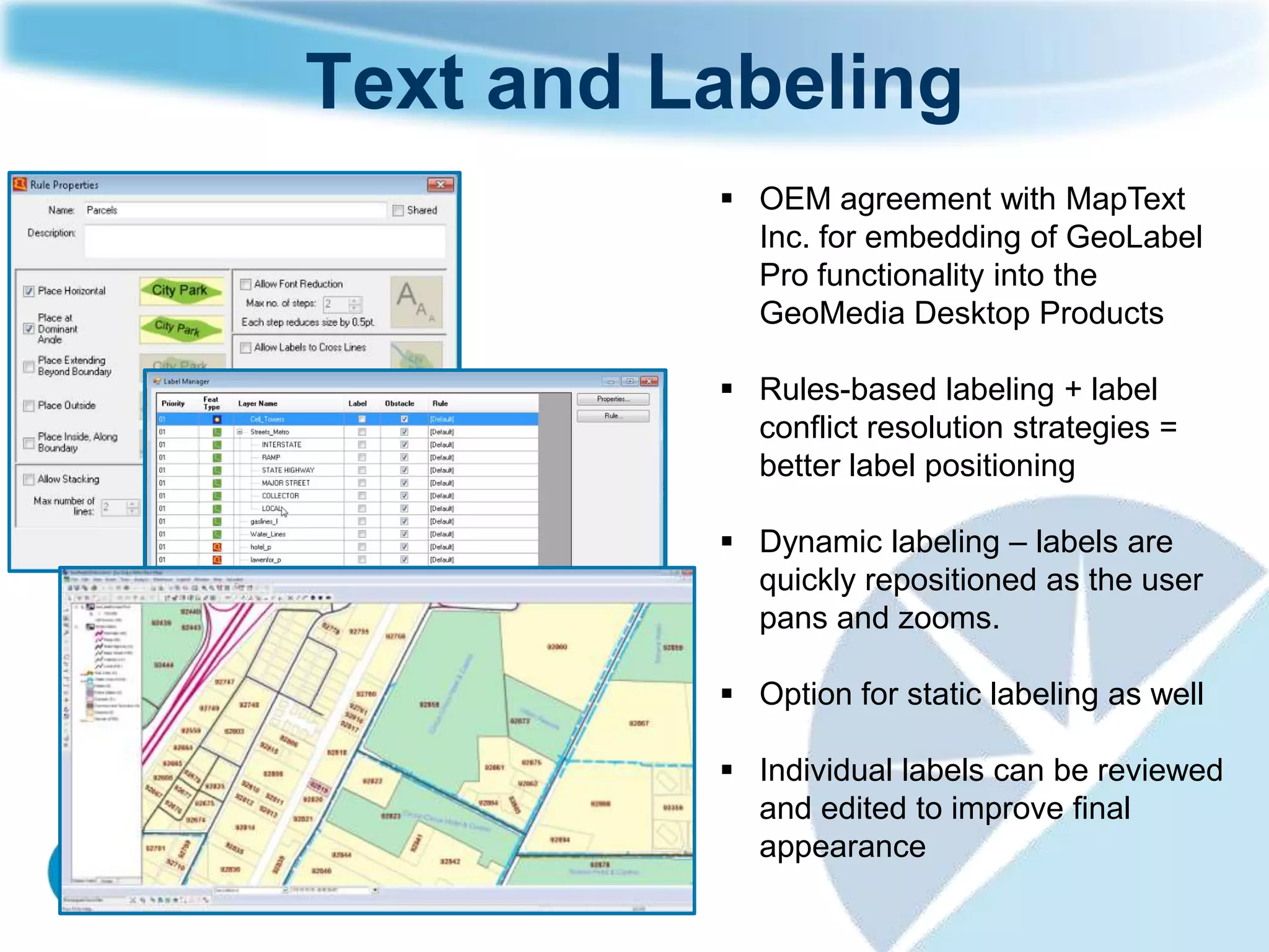 Text and Labeling
           OEM agreement with MapText
            Inc. for embedding of GeoLabel
            Pro functionality into the
            GeoMedia Desktop Products

           Rules-based labeling + label
            conflict resolution strategies =
            better label positioning

           Dynamic labeling – labels are
            quickly repositioned as the user
            pans and zooms.

           Option for static labeling as well

           Individual labels can be reviewed
            and edited to improve final
            appearance
 