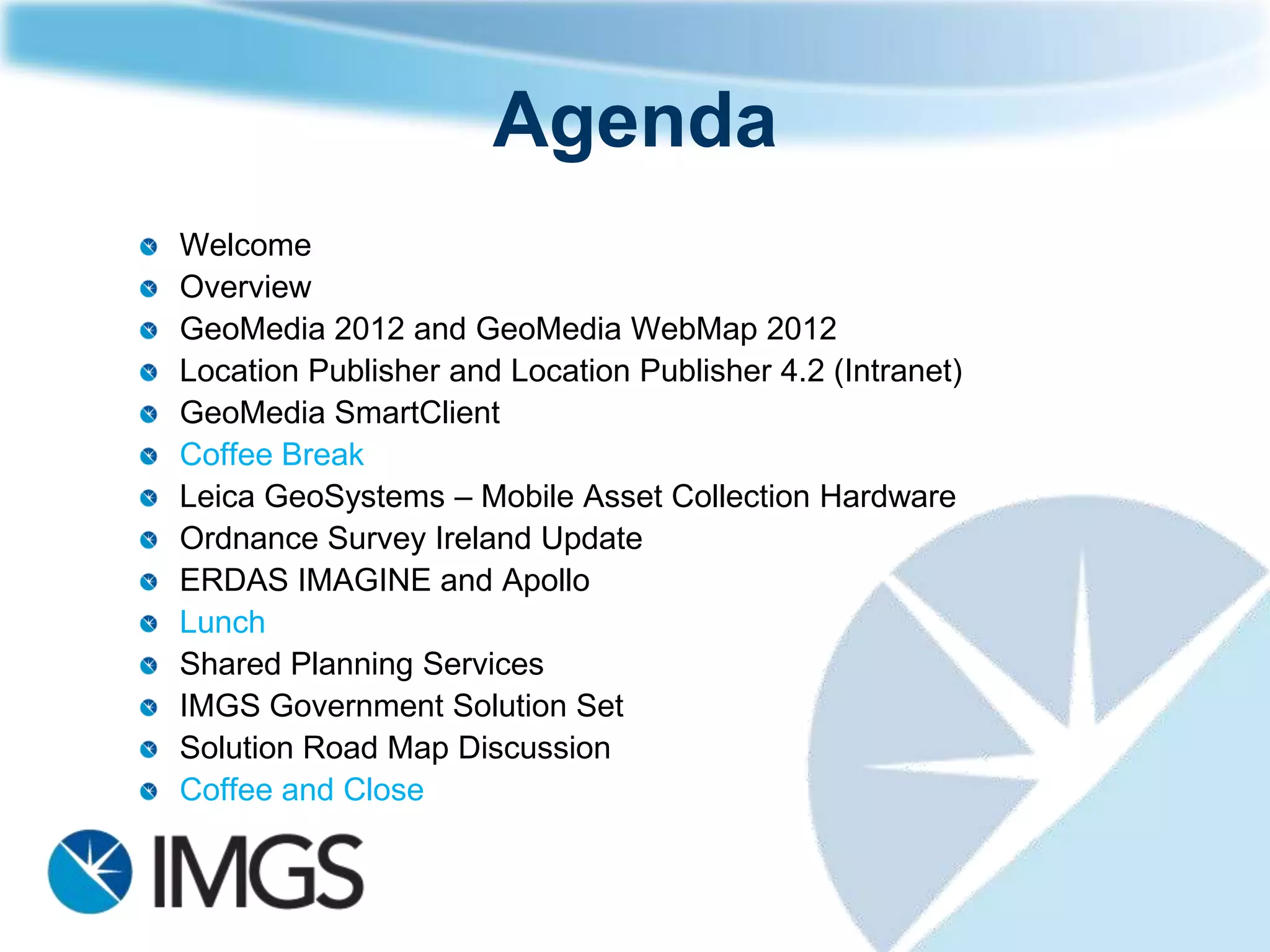 Agenda
Welcome
Overview
GeoMedia 2012 and GeoMedia WebMap 2012
Location Publisher and Location Publisher 4.2 (Intranet)
GeoMedia SmartClient
Coffee Break
Leica GeoSystems – Mobile Asset Collection Hardware
Ordnance Survey Ireland Update
ERDAS IMAGINE and Apollo
Lunch
Shared Planning Services
IMGS Government Solution Set
Solution Road Map Discussion
Coffee and Close
 