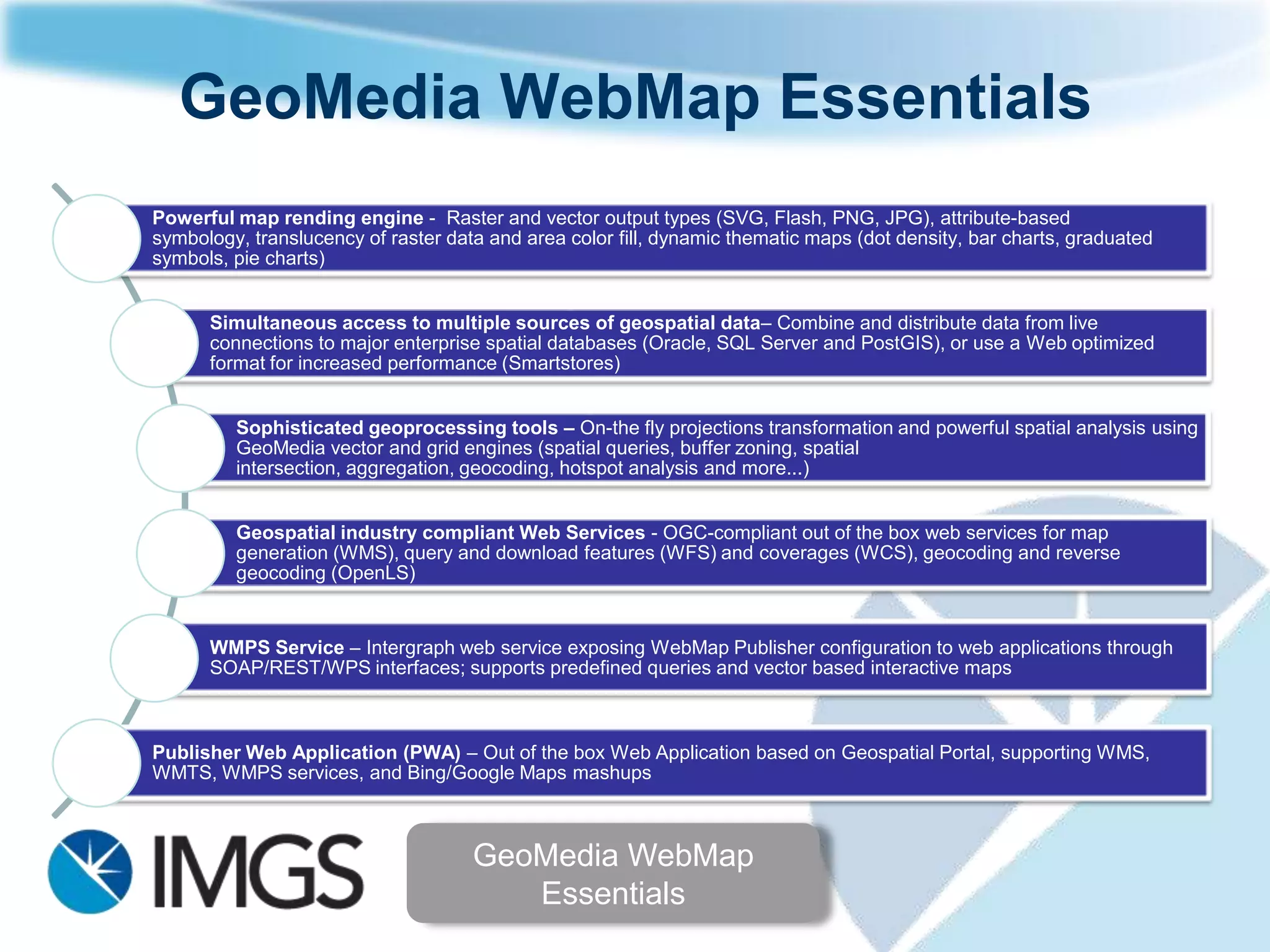 GeoMedia WebMap Essentials
Powerful map rending engine - Raster and vector output types (SVG, Flash, PNG, JPG), attribute-based
symbology, translucency of raster data and area color fill, dynamic thematic maps (dot density, bar charts, graduated
symbols, pie charts)


      Simultaneous access to multiple sources of geospatial data– Combine and distribute data from live
      connections to major enterprise spatial databases (Oracle, SQL Server and PostGIS), or use a Web optimized
      format for increased performance (Smartstores)


         Sophisticated geoprocessing tools – On-the fly projections transformation and powerful spatial analysis using
         GeoMedia vector and grid engines (spatial queries, buffer zoning, spatial intersection, aggregation, geocoding,
         hotspot analysis and more...)


         Geospatial industry compliant Web Services - OGC-compliant out of the box web services for map
         generation (WMS), query and download features (WFS) and coverages (WCS), geocoding and reverse
         geocoding (OpenLS)


      WMPS Service – Intergraph web service exposing WebMap Publisher configuration to web applications through
      SOAP/REST/WPS interfaces; supports predefined queries and vector based interactive maps



Publisher Web Application (PWA) – Out of the box Web Application based on Geospatial Portal, supporting
WMS, WMTS, WMPS services, and Bing/Google Maps mashups



                                     GeoMedia WebMap
                                        Essentials
 