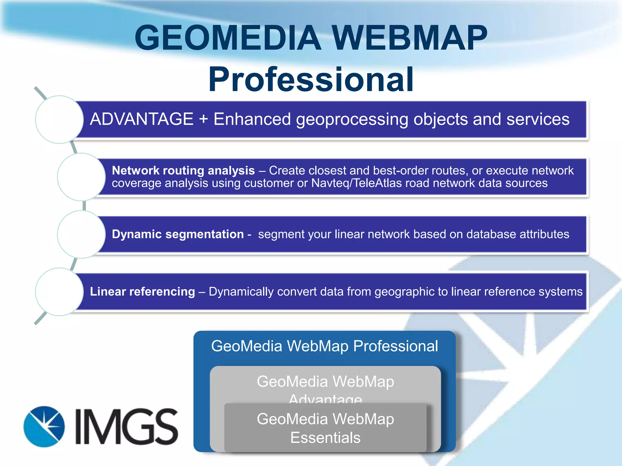 GEOMEDIA WEBMAP
          Professional
ADVANTAGE + Enhanced geoprocessing objects and services

   Network routing analysis – Create closest and best-order routes, or execute network
   coverage analysis using customer or Navteq/TeleAtlas road network data sources



   Dynamic segmentation - segment your linear network based on database attributes



Linear referencing – Dynamically convert data from geographic to linear reference systems



                     GeoMedia WebMap Professional

                              GeoMedia WebMap
                                 Advantage
                              GeoMedia WebMap
                                 Essentials
 