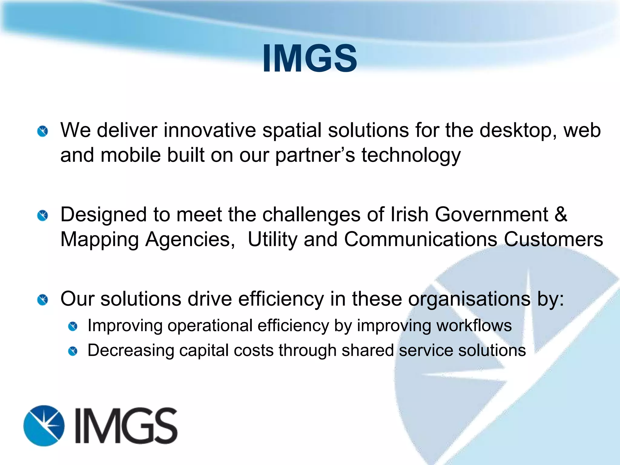 IMGS
We deliver innovative spatial solutions for the desktop, web
and mobile built on our partner‟s technology

Designed to meet the challenges of Irish Government &
Mapping Agencies, Utility and Communications Customers

Our solutions drive efficiency in these organisations by:
   Improving operational efficiency by improving workflows
   Decreasing capital costs through shared service solutions
 