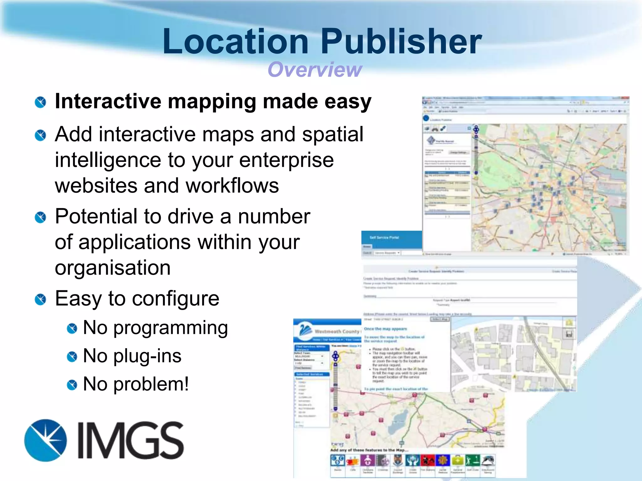 Location Publisher
                    Overview
Interactive mapping made easy
Add interactive maps and spatial
intelligence to your enterprise
websites and workflows
Potential to drive a number
of applications within your
organisation
Easy to configure
  No programming
  No plug-ins
  No problem!
 