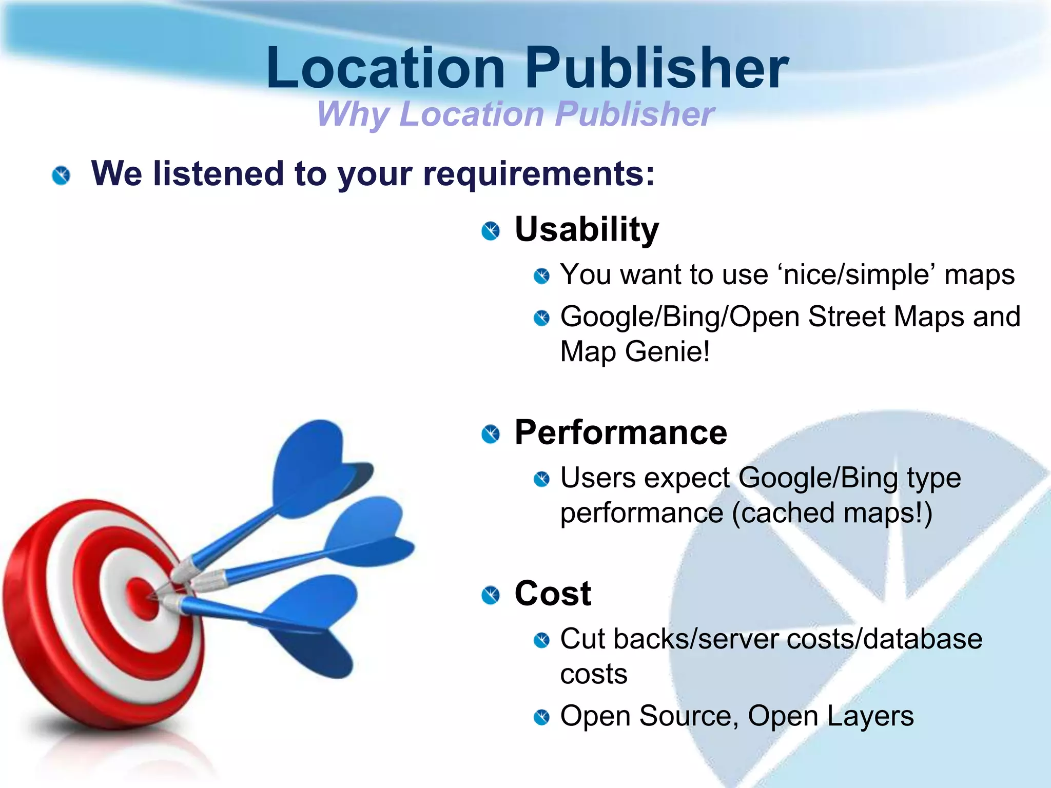 Location Publisher
             Why Location Publisher
We listened to your requirements:
                        Usability
                           You want to use „nice/simple‟ maps
                           Google/Bing/Open Street Maps and
                           Map Genie!

                        Performance
                           Users expect Google/Bing type
                           performance (cached maps!)

                        Cost
                           Cut backs/server costs/database
                           costs
                           Open Source, Open Layers
 