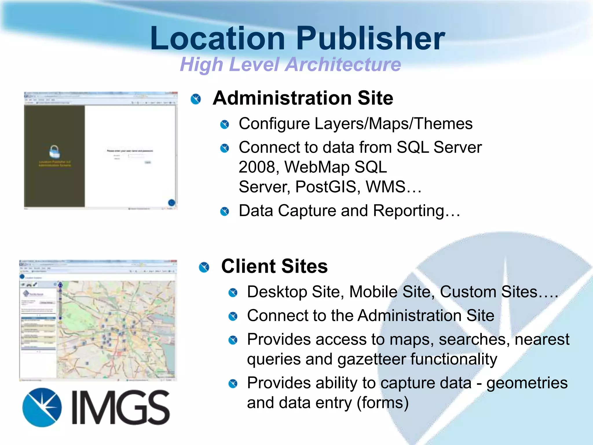 Location Publisher
 High Level Architecture
    Administration Site
       Configure Layers/Maps/Themes
       Connect to data from SQL Server
       2008, WebMap SQL
       Server, PostGIS, WMS…
       Data Capture and Reporting…


     Client Sites
        Desktop Site, Mobile Site, Custom Sites….
        Connect to the Administration Site
        Provides access to maps, searches, nearest
        queries and gazetteer functionality
        Provides ability to capture data - geometries
        and data entry (forms)
 