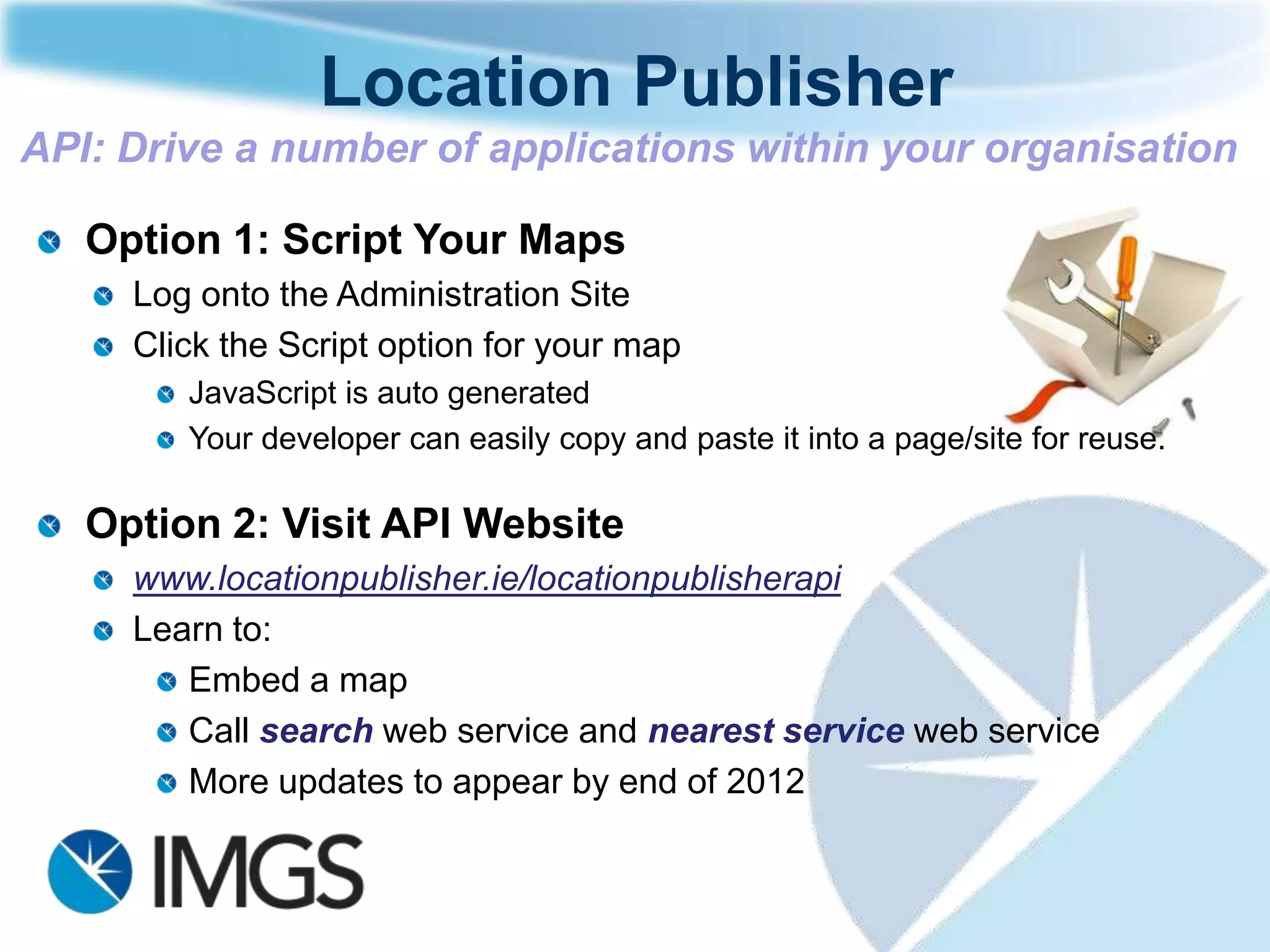 Location Publisher
API: Drive a number of applications within your organisation

   Option 1: Script Your Maps
     Log onto the Administration Site
     Click the Script option for your map
        JavaScript is auto generated
        Your developer can easily copy and paste it into a page/site for reuse.

   Option 2: Visit API Website
     www.locationpublisher.ie/locationpublisherapi
     Learn to:
        Embed a map
        Call search web service and nearest service web service
        More updates to appear by end of 2012
 