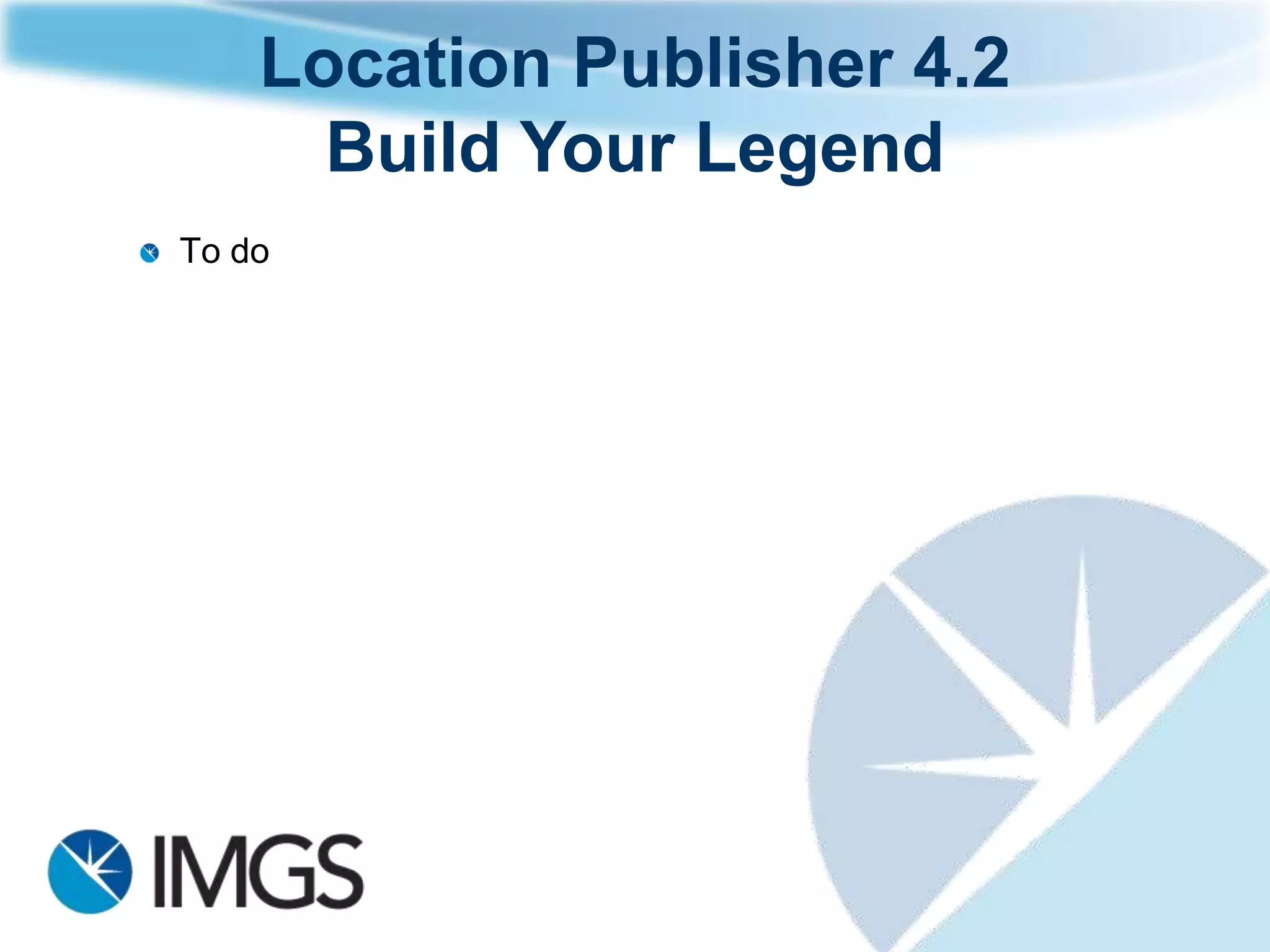 Location Publisher 4.2
  Build Your Legend
     Have 1 single legend and group your
     features
     Select what features to appear when
     the map opens via the administration
     site
     Select what features you want to add to
     the map once it has loaded – user
     selects via the client site!
     Prioritise your features
     Toggle features on and off
     The legend that appears is based on
     your access rights!
 