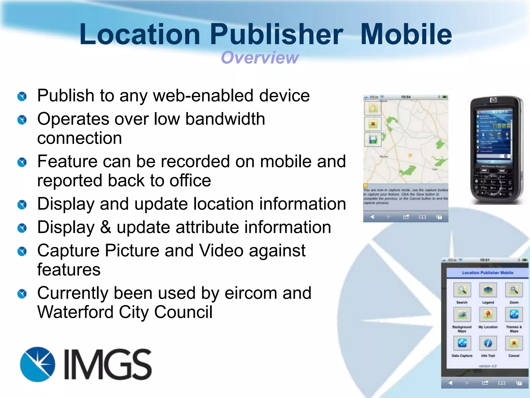 Location Publisher Mobile
                       Overview

Publish to any web-enabled device
Operates over low bandwidth
connection
Feature can be recorded on mobile and
reported back to office
Display and update location information
Display & update attribute information
Capture Picture and Video against
features
Currently been used by eircom and
Waterford City Council
 