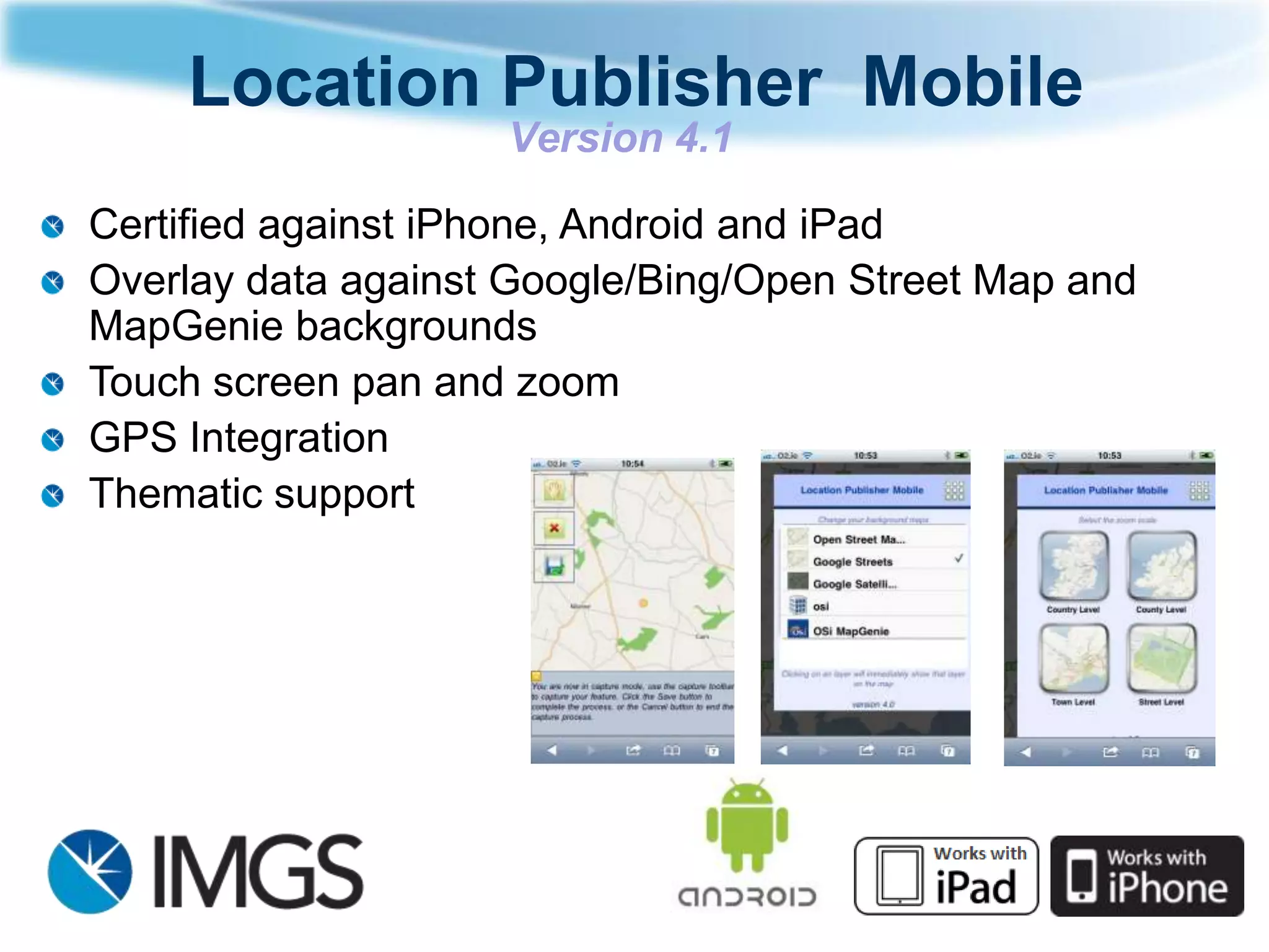 Location Publisher Mobile
                    Version 4.1

Certified against iPhone, Android and iPad
Overlay data against Google/Bing/Open Street Map and
MapGenie backgrounds
Touch screen pan and zoom
GPS Integration
Thematic support
 