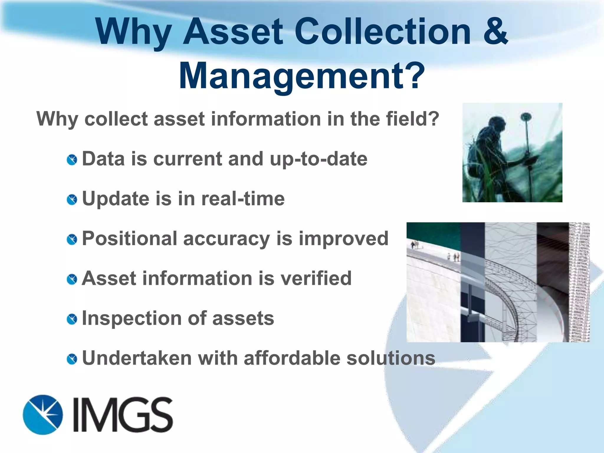 What is Asset Collection &
         Management?
   The measurement of position and associated information of items of
   economic value that are owned by an individual or organisation.
   These         (primarily)     physical        assets       can be
   land, buildings, machinery, furniture, tools and resources.


Assets are often managed in a software system
and the geographic position and associated
information is viewed, updated, analysed and
output using a Geographic Information System
(GIS). GIS can be used by everyone – Google
and Bing are flavours of GIS as well as
enterprise systems such as Esri ArcGIS,
Geomedia from Intergraph and MapInfo.
 