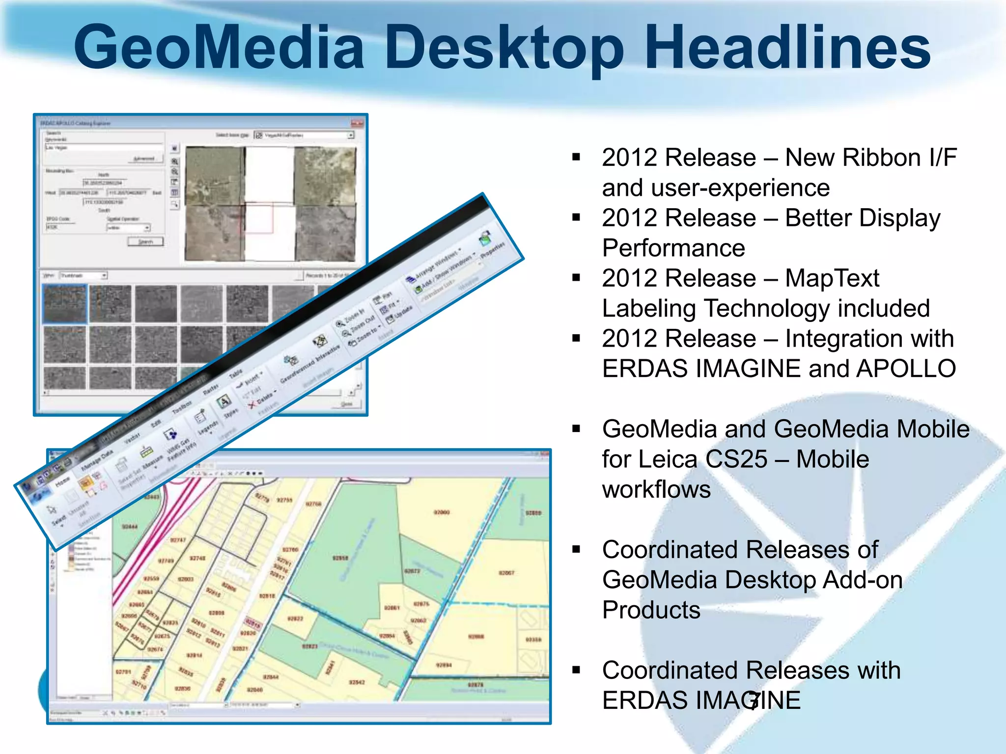 GeoMedia Desktop Headlines
                2012 Release – New Ribbon I/F
                 and user-experience
                2012 Release – Better Display
                 Performance
                2012 Release – MapText
                 Labeling Technology included
                2012 Release – Integration with
                 ERDAS IMAGINE and APOLLO

                GeoMedia and GeoMedia Mobile
                 for Leica CS25 – Mobile
                 workflows

                Coordinated Releases of
                 GeoMedia Desktop Add-on
                 Products

                Coordinated Releases with
                 ERDAS IMAGINE
                             7
 