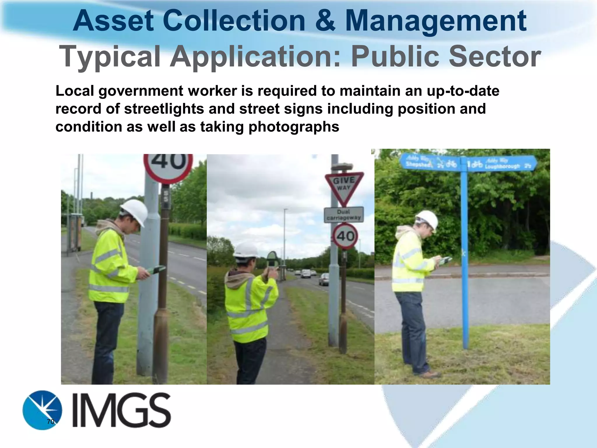 Asset Collection & Management
              workflow
                                 Geospatial
                                 database

                                   Location
                                 aware asset
                                                                     Existing asset
Synchronise                      information
                                                                      information
updated data                                                        made available
with existing                                                       to field workers
    asset                                                           including other
 information                                                        reference data

                                 Add, Delete,
                                 Amend asset
                              information in the
                                    field

    Workflow applied when connected or disconnected from geospatial database
 