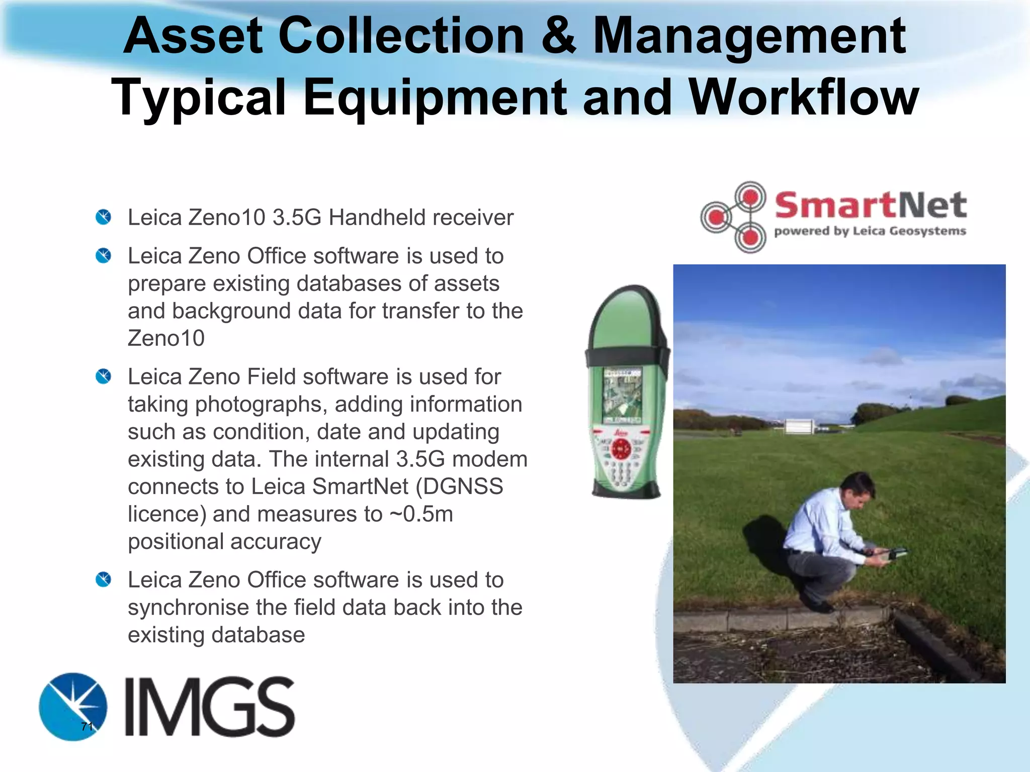 Asset Collection & Management
     Typical Application: Public Sector
     Local government worker is required to maintain an up-to-date
     record of streetlights and street signs including position and
     condition as well as taking photographs




71
 