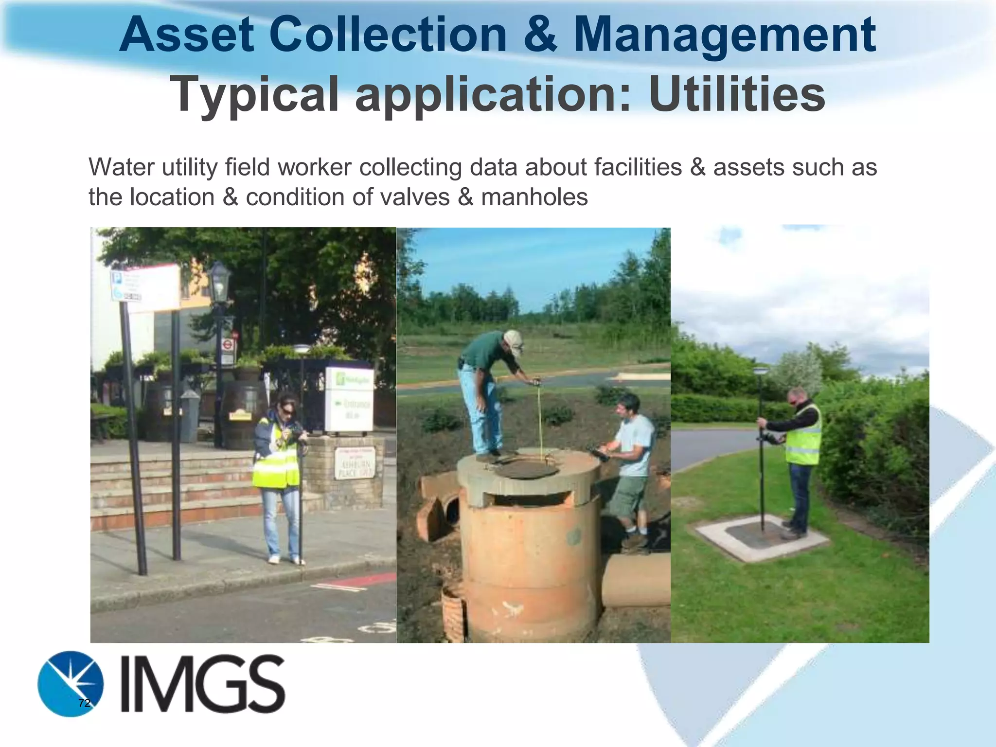 Asset Collection & Management
     Typical Equipment and Workflow

     Leica Zeno10 3.5G Handheld receiver
     Leica Zeno Office software is used to
     prepare existing databases of assets
     and background data for transfer to the
     Zeno10
     Leica Zeno Field software is used for
     taking photographs, adding information
     such as condition, date and updating
     existing data. The internal 3.5G modem
     connects to Leica SmartNet (DGNSS
     licence) and measures to ~0.5m
     positional accuracy
     Leica Zeno Office software is used to
     synchronise the field data back into the
     existing database


72
 