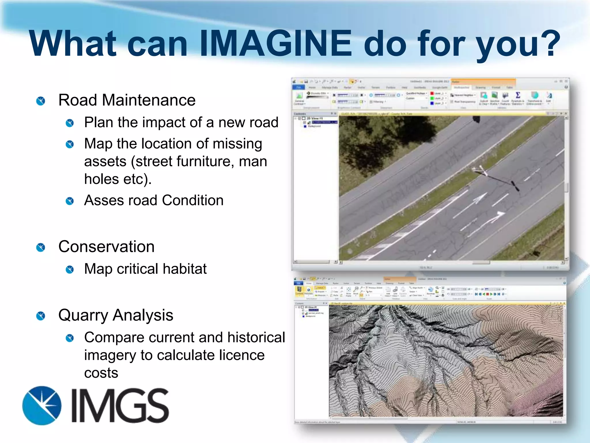 What is ERDAS IMAGINE?

 Reference your imagery to the earth‟s surface


    Measure primary information from the imagery to collect
    vector, point, area and other quantitative data

      Analyze data to draw conclusions about the processes and
      activities affecting your area


    Update your GIS with accurate geospatial data


 Present and publish your imagery, geospatial information and
 geospatial processes in 2D and 3D environments
 