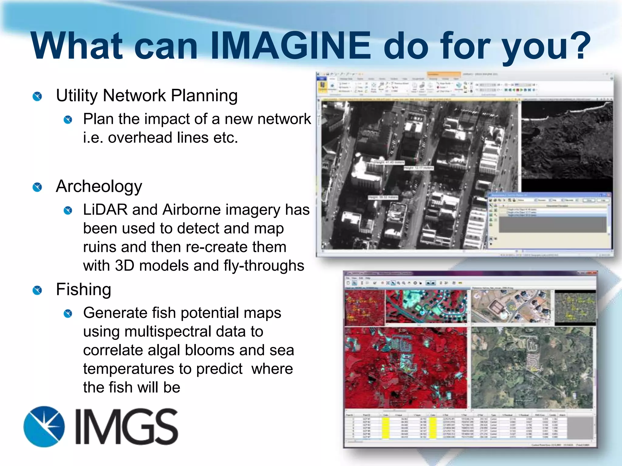 What can IMAGINE do for you?
 Road Maintenance
    Plan the impact of a new road
    Map the location of missing
    assets (street furniture, man
    holes etc).
    Asses road Condition


 Conservation
    Map critical habitat


 Quarry Analysis
    Compare current and historical
    imagery to calculate licence
    costs
 